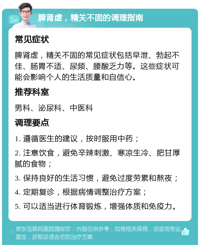 脾肾虚，精关不固的调理指南 常见症状 脾肾虚，精关不固的常见症状包括早泄、勃起不佳、肠胃不适、尿频、腰酸乏力等。这些症状可能会影响个人的生活质量和自信心。 推荐科室 男科、泌尿科、中医科 调理要点 1. 遵循医生的建议，按时服用中药； 2. 注意饮食，避免辛辣刺激、寒凉生冷、肥甘厚腻的食物； 3. 保持良好的生活习惯，避免过度劳累和熬夜； 4. 定期复诊，根据病情调整治疗方案； 5. 可以适当进行体育锻炼，增强体质和免疫力。