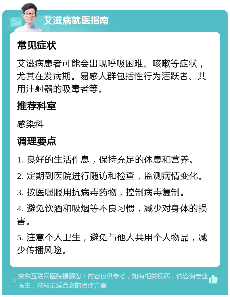 艾滋病就医指南 常见症状 艾滋病患者可能会出现呼吸困难、咳嗽等症状，尤其在发病期。易感人群包括性行为活跃者、共用注射器的吸毒者等。 推荐科室 感染科 调理要点 1. 良好的生活作息，保持充足的休息和营养。 2. 定期到医院进行随访和检查，监测病情变化。 3. 按医嘱服用抗病毒药物，控制病毒复制。 4. 避免饮酒和吸烟等不良习惯，减少对身体的损害。 5. 注意个人卫生，避免与他人共用个人物品，减少传播风险。