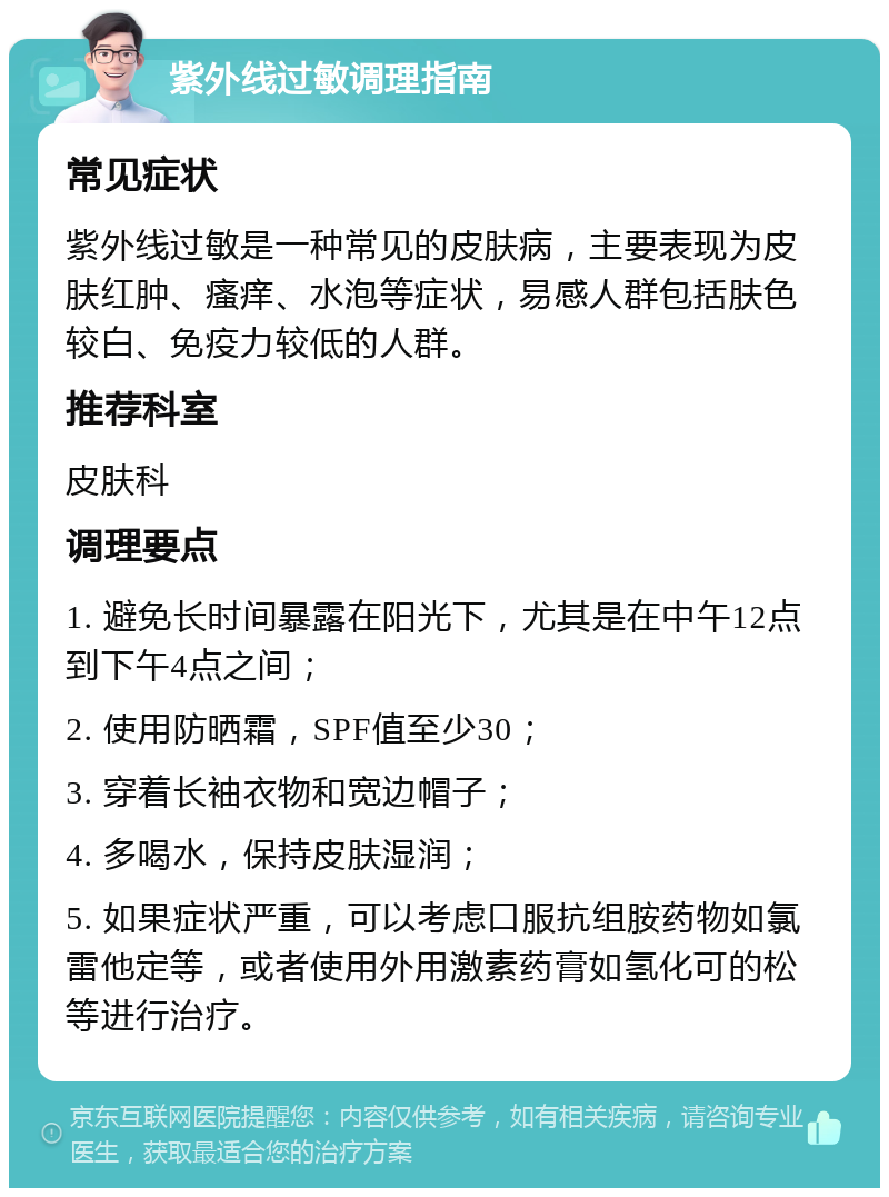 紫外线过敏调理指南 常见症状 紫外线过敏是一种常见的皮肤病，主要表现为皮肤红肿、瘙痒、水泡等症状，易感人群包括肤色较白、免疫力较低的人群。 推荐科室 皮肤科 调理要点 1. 避免长时间暴露在阳光下，尤其是在中午12点到下午4点之间； 2. 使用防晒霜，SPF值至少30； 3. 穿着长袖衣物和宽边帽子； 4. 多喝水，保持皮肤湿润； 5. 如果症状严重，可以考虑口服抗组胺药物如氯雷他定等，或者使用外用激素药膏如氢化可的松等进行治疗。