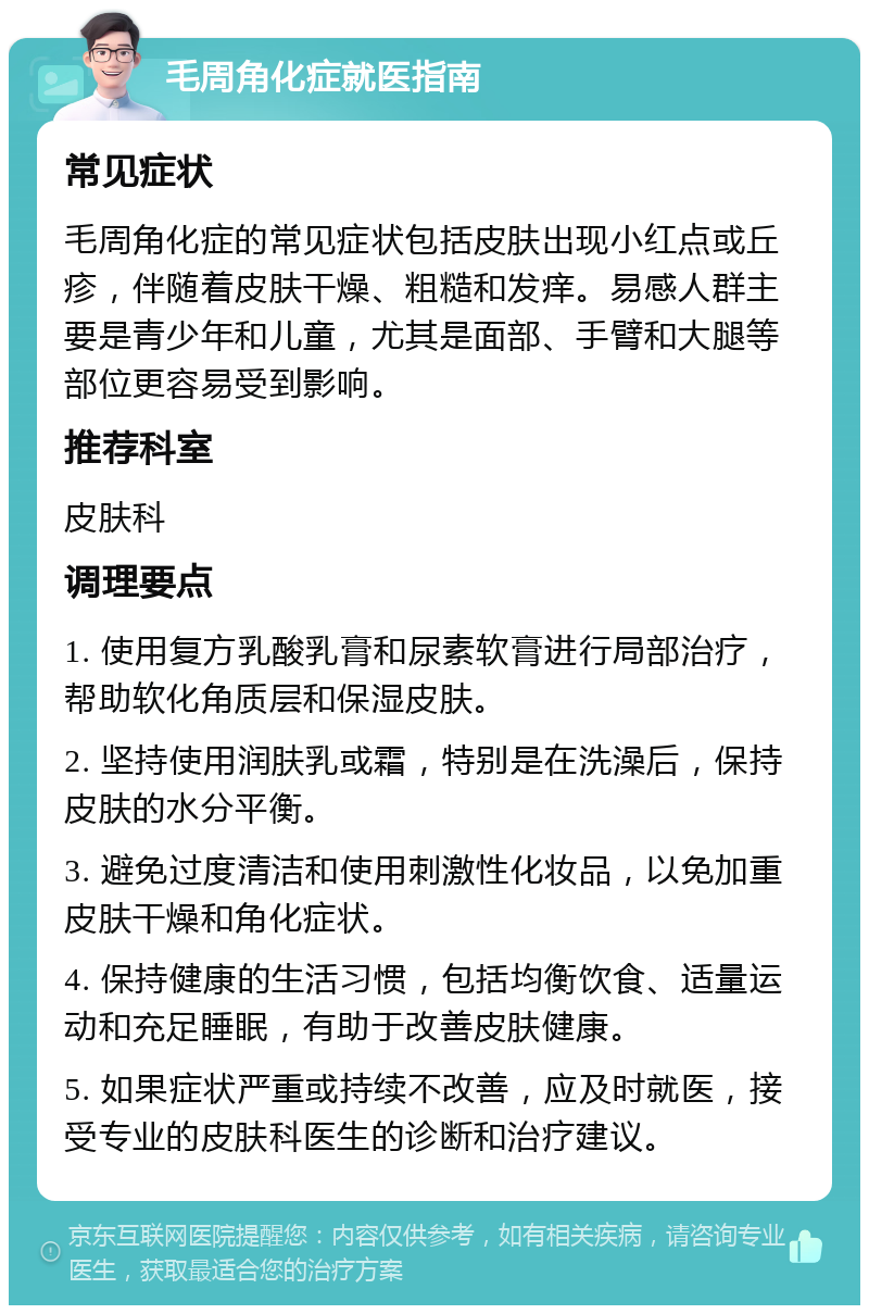 毛周角化症就医指南 常见症状 毛周角化症的常见症状包括皮肤出现小红点或丘疹，伴随着皮肤干燥、粗糙和发痒。易感人群主要是青少年和儿童，尤其是面部、手臂和大腿等部位更容易受到影响。 推荐科室 皮肤科 调理要点 1. 使用复方乳酸乳膏和尿素软膏进行局部治疗，帮助软化角质层和保湿皮肤。 2. 坚持使用润肤乳或霜，特别是在洗澡后，保持皮肤的水分平衡。 3. 避免过度清洁和使用刺激性化妆品，以免加重皮肤干燥和角化症状。 4. 保持健康的生活习惯，包括均衡饮食、适量运动和充足睡眠，有助于改善皮肤健康。 5. 如果症状严重或持续不改善，应及时就医，接受专业的皮肤科医生的诊断和治疗建议。