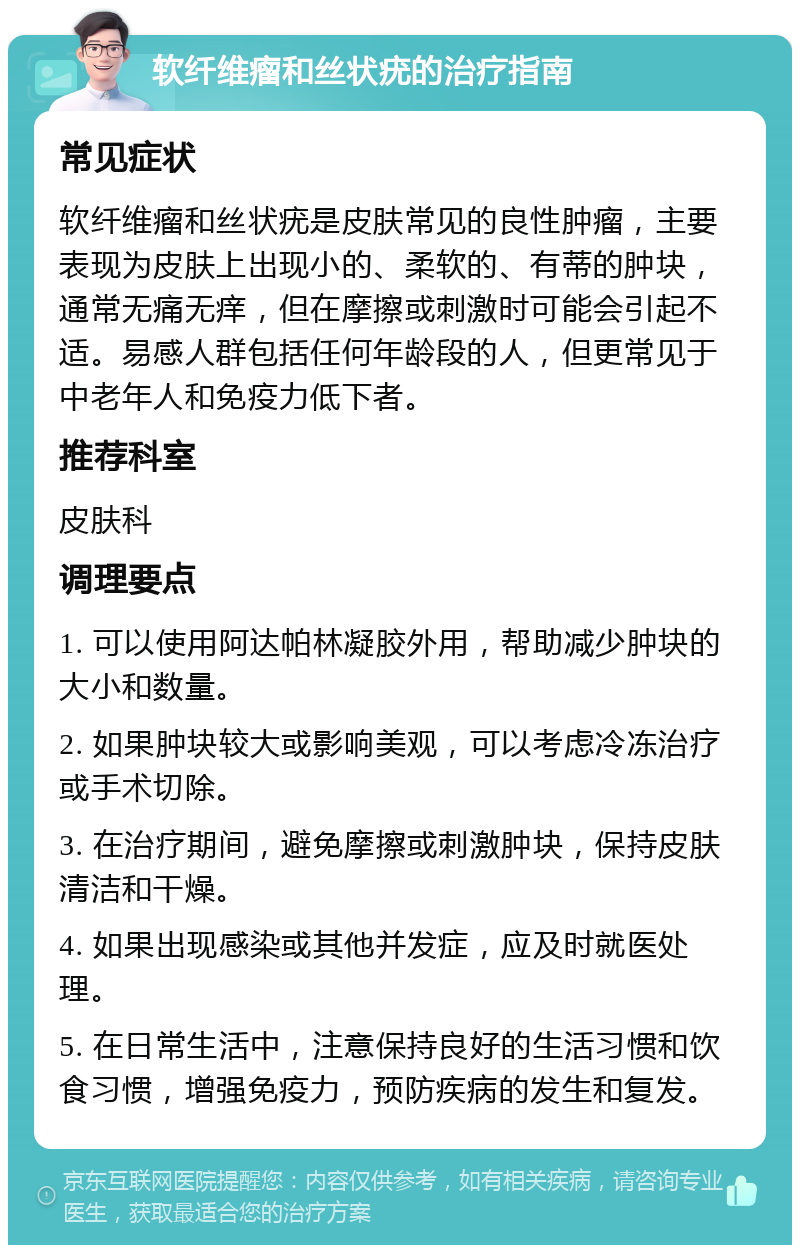 软纤维瘤和丝状疣的治疗指南 常见症状 软纤维瘤和丝状疣是皮肤常见的良性肿瘤，主要表现为皮肤上出现小的、柔软的、有蒂的肿块，通常无痛无痒，但在摩擦或刺激时可能会引起不适。易感人群包括任何年龄段的人，但更常见于中老年人和免疫力低下者。 推荐科室 皮肤科 调理要点 1. 可以使用阿达帕林凝胶外用，帮助减少肿块的大小和数量。 2. 如果肿块较大或影响美观，可以考虑冷冻治疗或手术切除。 3. 在治疗期间，避免摩擦或刺激肿块，保持皮肤清洁和干燥。 4. 如果出现感染或其他并发症，应及时就医处理。 5. 在日常生活中，注意保持良好的生活习惯和饮食习惯，增强免疫力，预防疾病的发生和复发。