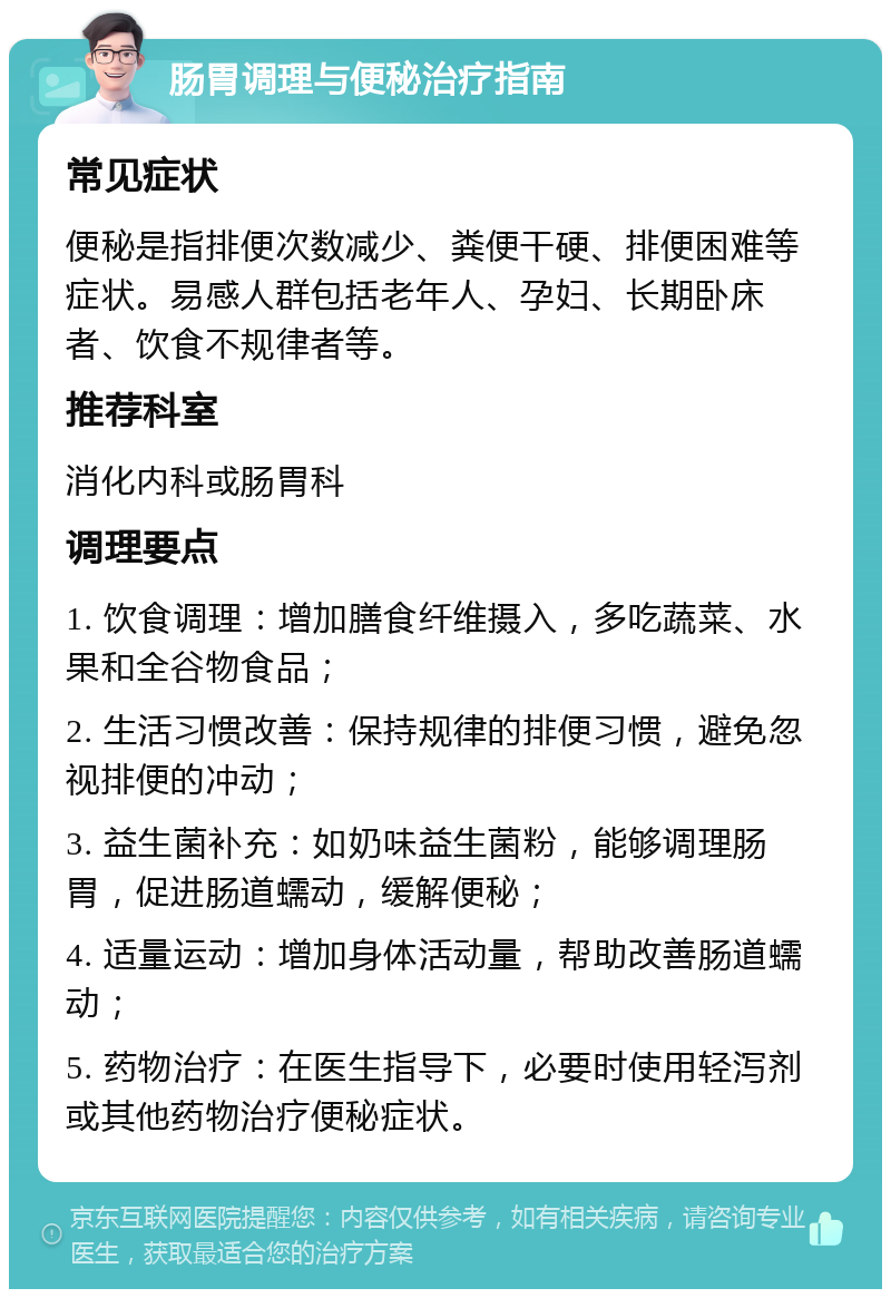 肠胃调理与便秘治疗指南 常见症状 便秘是指排便次数减少、粪便干硬、排便困难等症状。易感人群包括老年人、孕妇、长期卧床者、饮食不规律者等。 推荐科室 消化内科或肠胃科 调理要点 1. 饮食调理：增加膳食纤维摄入，多吃蔬菜、水果和全谷物食品； 2. 生活习惯改善：保持规律的排便习惯，避免忽视排便的冲动； 3. 益生菌补充：如奶味益生菌粉，能够调理肠胃，促进肠道蠕动，缓解便秘； 4. 适量运动：增加身体活动量，帮助改善肠道蠕动； 5. 药物治疗：在医生指导下，必要时使用轻泻剂或其他药物治疗便秘症状。