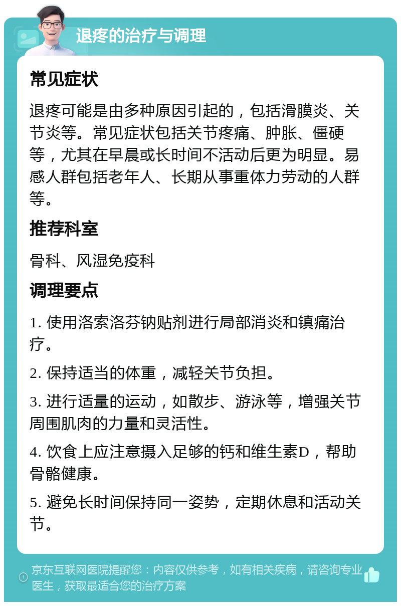 退疼的治疗与调理 常见症状 退疼可能是由多种原因引起的，包括滑膜炎、关节炎等。常见症状包括关节疼痛、肿胀、僵硬等，尤其在早晨或长时间不活动后更为明显。易感人群包括老年人、长期从事重体力劳动的人群等。 推荐科室 骨科、风湿免疫科 调理要点 1. 使用洛索洛芬钠贴剂进行局部消炎和镇痛治疗。 2. 保持适当的体重，减轻关节负担。 3. 进行适量的运动，如散步、游泳等，增强关节周围肌肉的力量和灵活性。 4. 饮食上应注意摄入足够的钙和维生素D，帮助骨骼健康。 5. 避免长时间保持同一姿势，定期休息和活动关节。