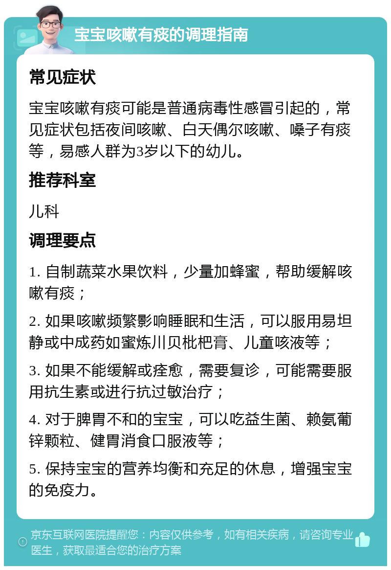 宝宝咳嗽有痰的调理指南 常见症状 宝宝咳嗽有痰可能是普通病毒性感冒引起的，常见症状包括夜间咳嗽、白天偶尔咳嗽、嗓子有痰等，易感人群为3岁以下的幼儿。 推荐科室 儿科 调理要点 1. 自制蔬菜水果饮料，少量加蜂蜜，帮助缓解咳嗽有痰； 2. 如果咳嗽频繁影响睡眠和生活，可以服用易坦静或中成药如蜜炼川贝枇杷膏、儿童咳液等； 3. 如果不能缓解或痊愈，需要复诊，可能需要服用抗生素或进行抗过敏治疗； 4. 对于脾胃不和的宝宝，可以吃益生菌、赖氨葡锌颗粒、健胃消食口服液等； 5. 保持宝宝的营养均衡和充足的休息，增强宝宝的免疫力。