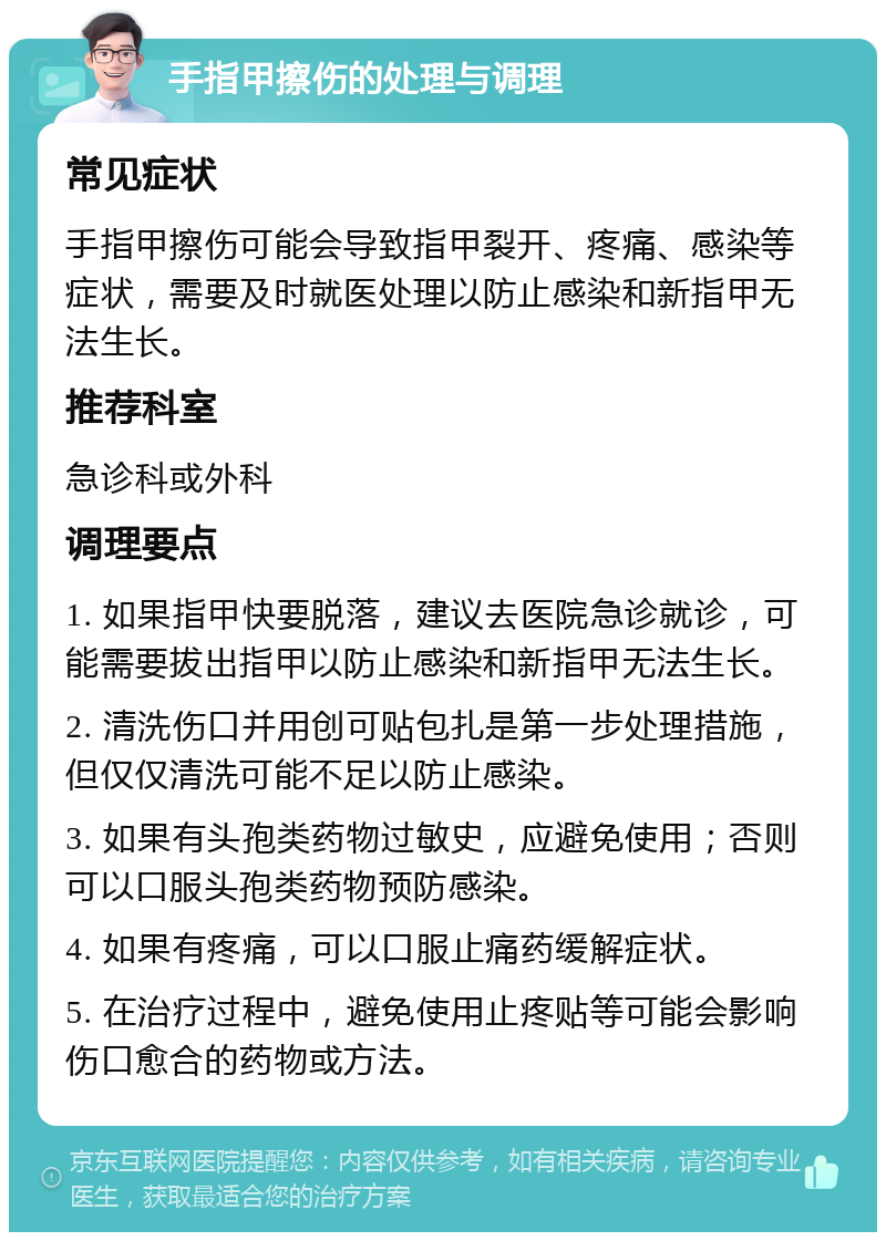 手指甲擦伤的处理与调理 常见症状 手指甲擦伤可能会导致指甲裂开、疼痛、感染等症状，需要及时就医处理以防止感染和新指甲无法生长。 推荐科室 急诊科或外科 调理要点 1. 如果指甲快要脱落，建议去医院急诊就诊，可能需要拔出指甲以防止感染和新指甲无法生长。 2. 清洗伤口并用创可贴包扎是第一步处理措施，但仅仅清洗可能不足以防止感染。 3. 如果有头孢类药物过敏史，应避免使用；否则可以口服头孢类药物预防感染。 4. 如果有疼痛，可以口服止痛药缓解症状。 5. 在治疗过程中，避免使用止疼贴等可能会影响伤口愈合的药物或方法。