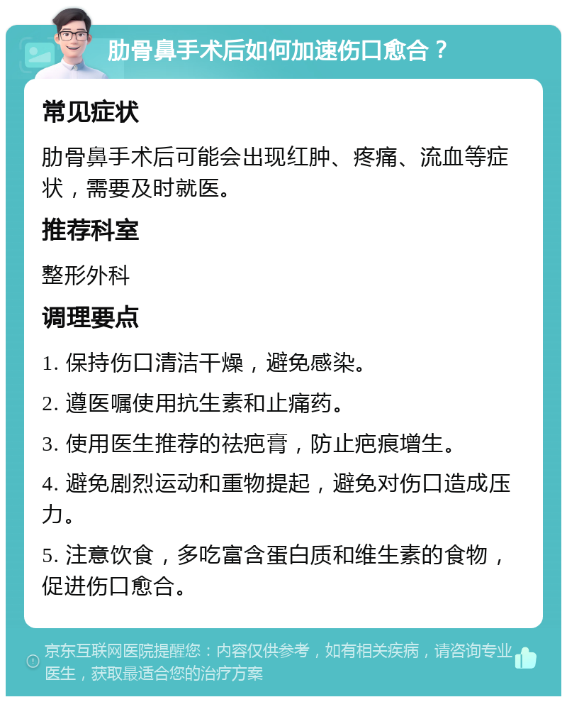 肋骨鼻手术后如何加速伤口愈合？ 常见症状 肋骨鼻手术后可能会出现红肿、疼痛、流血等症状，需要及时就医。 推荐科室 整形外科 调理要点 1. 保持伤口清洁干燥，避免感染。 2. 遵医嘱使用抗生素和止痛药。 3. 使用医生推荐的祛疤膏，防止疤痕增生。 4. 避免剧烈运动和重物提起，避免对伤口造成压力。 5. 注意饮食，多吃富含蛋白质和维生素的食物，促进伤口愈合。