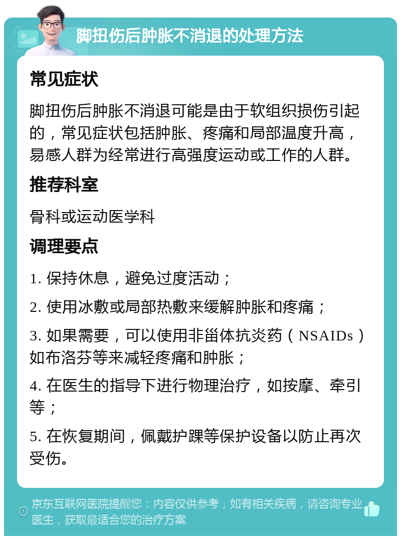 脚扭伤后肿胀不消退的处理方法 常见症状 脚扭伤后肿胀不消退可能是由于软组织损伤引起的，常见症状包括肿胀、疼痛和局部温度升高，易感人群为经常进行高强度运动或工作的人群。 推荐科室 骨科或运动医学科 调理要点 1. 保持休息，避免过度活动； 2. 使用冰敷或局部热敷来缓解肿胀和疼痛； 3. 如果需要，可以使用非甾体抗炎药（NSAIDs）如布洛芬等来减轻疼痛和肿胀； 4. 在医生的指导下进行物理治疗，如按摩、牵引等； 5. 在恢复期间，佩戴护踝等保护设备以防止再次受伤。