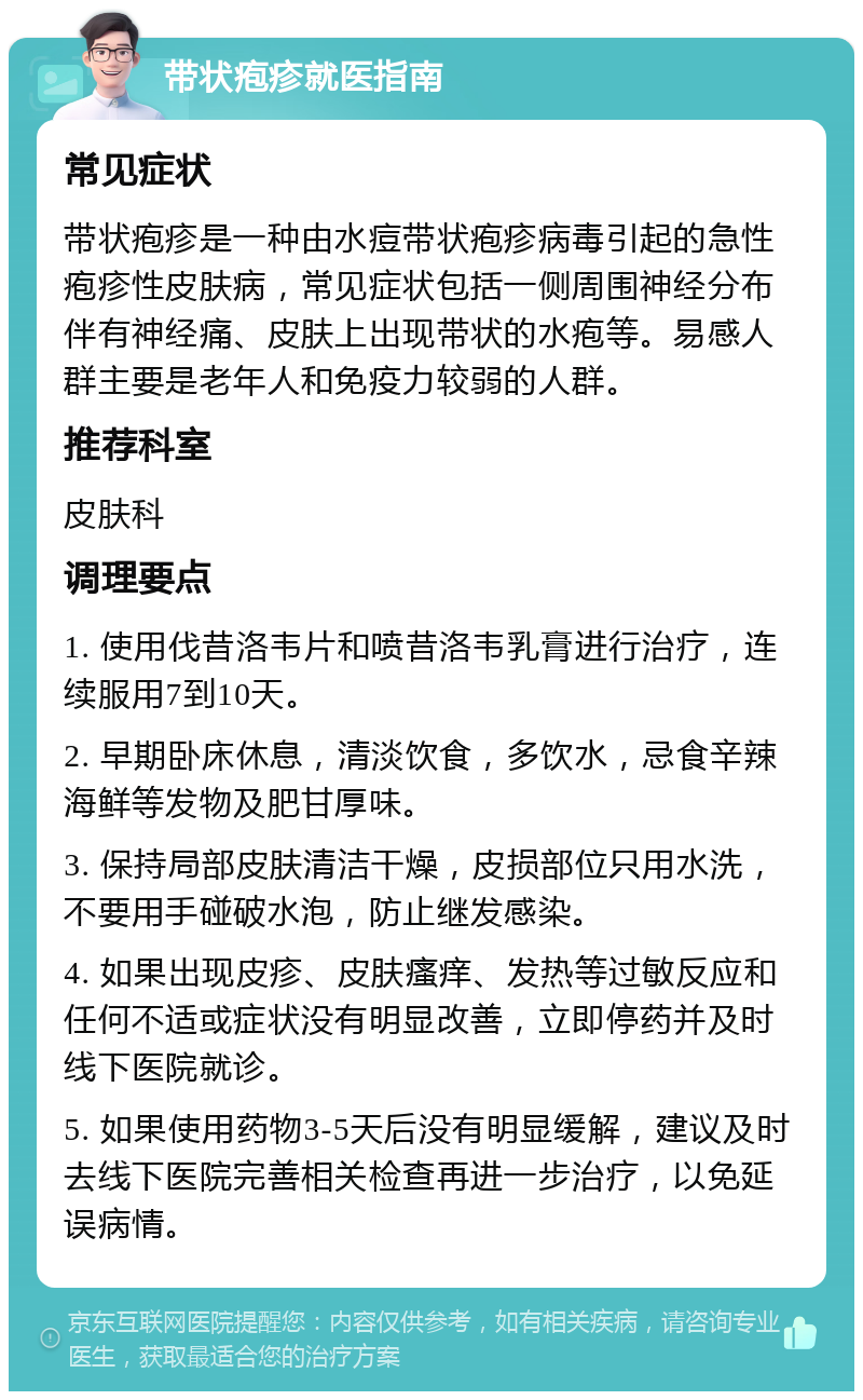 带状疱疹就医指南 常见症状 带状疱疹是一种由水痘带状疱疹病毒引起的急性疱疹性皮肤病，常见症状包括一侧周围神经分布伴有神经痛、皮肤上出现带状的水疱等。易感人群主要是老年人和免疫力较弱的人群。 推荐科室 皮肤科 调理要点 1. 使用伐昔洛韦片和喷昔洛韦乳膏进行治疗，连续服用7到10天。 2. 早期卧床休息，清淡饮食，多饮水，忌食辛辣海鲜等发物及肥甘厚味。 3. 保持局部皮肤清洁干燥，皮损部位只用水洗，不要用手碰破水泡，防止继发感染。 4. 如果出现皮疹、皮肤瘙痒、发热等过敏反应和任何不适或症状没有明显改善，立即停药并及时线下医院就诊。 5. 如果使用药物3-5天后没有明显缓解，建议及时去线下医院完善相关检查再进一步治疗，以免延误病情。