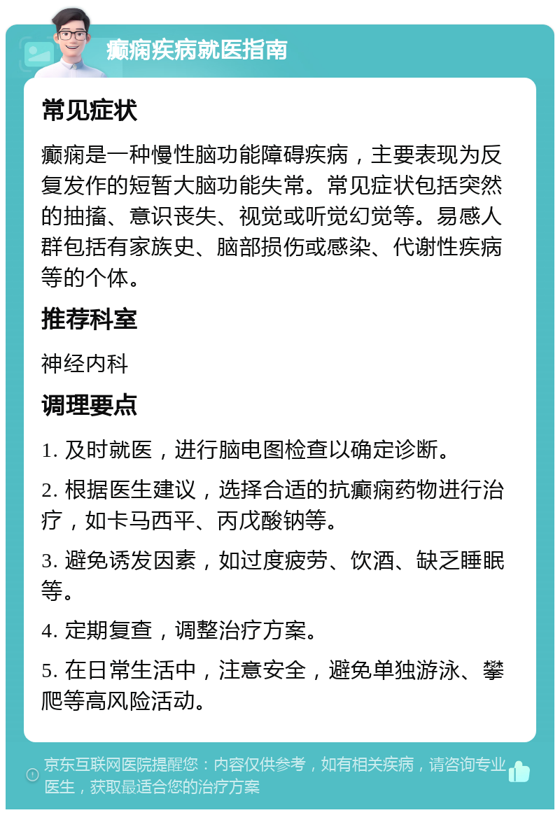 癫痫疾病就医指南 常见症状 癫痫是一种慢性脑功能障碍疾病，主要表现为反复发作的短暂大脑功能失常。常见症状包括突然的抽搐、意识丧失、视觉或听觉幻觉等。易感人群包括有家族史、脑部损伤或感染、代谢性疾病等的个体。 推荐科室 神经内科 调理要点 1. 及时就医，进行脑电图检查以确定诊断。 2. 根据医生建议，选择合适的抗癫痫药物进行治疗，如卡马西平、丙戊酸钠等。 3. 避免诱发因素，如过度疲劳、饮酒、缺乏睡眠等。 4. 定期复查，调整治疗方案。 5. 在日常生活中，注意安全，避免单独游泳、攀爬等高风险活动。