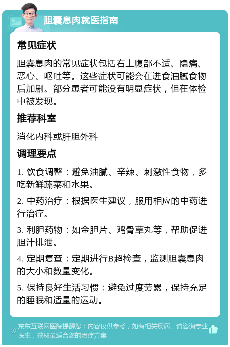 胆囊息肉就医指南 常见症状 胆囊息肉的常见症状包括右上腹部不适、隐痛、恶心、呕吐等。这些症状可能会在进食油腻食物后加剧。部分患者可能没有明显症状，但在体检中被发现。 推荐科室 消化内科或肝胆外科 调理要点 1. 饮食调整：避免油腻、辛辣、刺激性食物，多吃新鲜蔬菜和水果。 2. 中药治疗：根据医生建议，服用相应的中药进行治疗。 3. 利胆药物：如金胆片、鸡骨草丸等，帮助促进胆汁排泄。 4. 定期复查：定期进行B超检查，监测胆囊息肉的大小和数量变化。 5. 保持良好生活习惯：避免过度劳累，保持充足的睡眠和适量的运动。