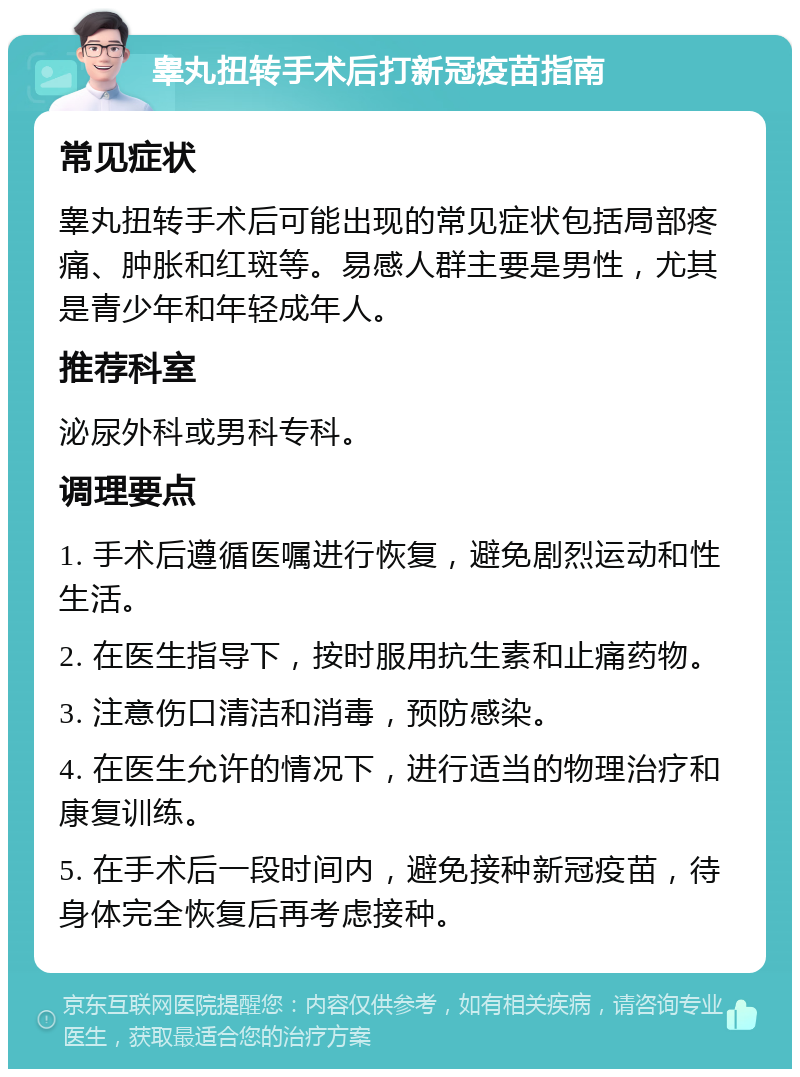 睾丸扭转手术后打新冠疫苗指南 常见症状 睾丸扭转手术后可能出现的常见症状包括局部疼痛、肿胀和红斑等。易感人群主要是男性，尤其是青少年和年轻成年人。 推荐科室 泌尿外科或男科专科。 调理要点 1. 手术后遵循医嘱进行恢复，避免剧烈运动和性生活。 2. 在医生指导下，按时服用抗生素和止痛药物。 3. 注意伤口清洁和消毒，预防感染。 4. 在医生允许的情况下，进行适当的物理治疗和康复训练。 5. 在手术后一段时间内，避免接种新冠疫苗，待身体完全恢复后再考虑接种。