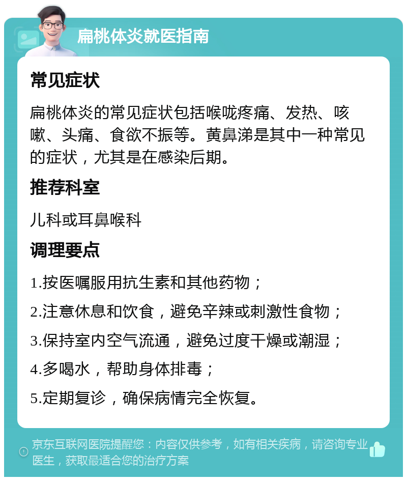 扁桃体炎就医指南 常见症状 扁桃体炎的常见症状包括喉咙疼痛、发热、咳嗽、头痛、食欲不振等。黄鼻涕是其中一种常见的症状，尤其是在感染后期。 推荐科室 儿科或耳鼻喉科 调理要点 1.按医嘱服用抗生素和其他药物； 2.注意休息和饮食，避免辛辣或刺激性食物； 3.保持室内空气流通，避免过度干燥或潮湿； 4.多喝水，帮助身体排毒； 5.定期复诊，确保病情完全恢复。