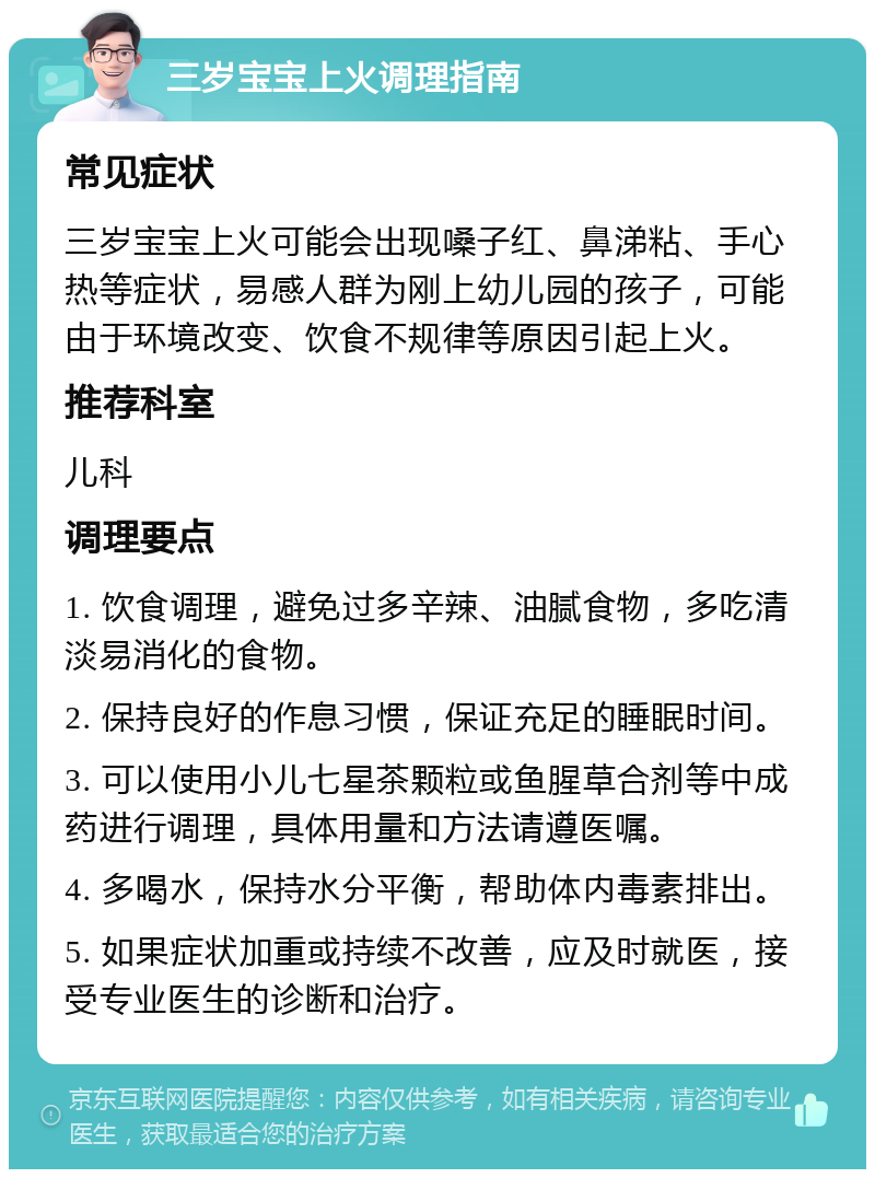 三岁宝宝上火调理指南 常见症状 三岁宝宝上火可能会出现嗓子红、鼻涕粘、手心热等症状，易感人群为刚上幼儿园的孩子，可能由于环境改变、饮食不规律等原因引起上火。 推荐科室 儿科 调理要点 1. 饮食调理，避免过多辛辣、油腻食物，多吃清淡易消化的食物。 2. 保持良好的作息习惯，保证充足的睡眠时间。 3. 可以使用小儿七星茶颗粒或鱼腥草合剂等中成药进行调理，具体用量和方法请遵医嘱。 4. 多喝水，保持水分平衡，帮助体内毒素排出。 5. 如果症状加重或持续不改善，应及时就医，接受专业医生的诊断和治疗。