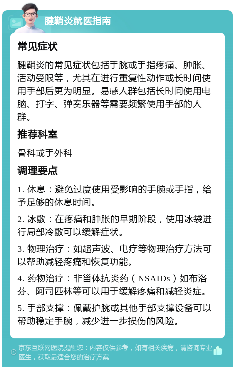 腱鞘炎就医指南 常见症状 腱鞘炎的常见症状包括手腕或手指疼痛、肿胀、活动受限等，尤其在进行重复性动作或长时间使用手部后更为明显。易感人群包括长时间使用电脑、打字、弹奏乐器等需要频繁使用手部的人群。 推荐科室 骨科或手外科 调理要点 1. 休息：避免过度使用受影响的手腕或手指，给予足够的休息时间。 2. 冰敷：在疼痛和肿胀的早期阶段，使用冰袋进行局部冷敷可以缓解症状。 3. 物理治疗：如超声波、电疗等物理治疗方法可以帮助减轻疼痛和恢复功能。 4. 药物治疗：非甾体抗炎药（NSAIDs）如布洛芬、阿司匹林等可以用于缓解疼痛和减轻炎症。 5. 手部支撑：佩戴护腕或其他手部支撑设备可以帮助稳定手腕，减少进一步损伤的风险。