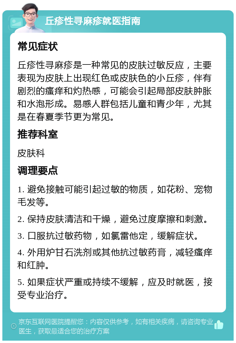 丘疹性寻麻疹就医指南 常见症状 丘疹性寻麻疹是一种常见的皮肤过敏反应，主要表现为皮肤上出现红色或皮肤色的小丘疹，伴有剧烈的瘙痒和灼热感，可能会引起局部皮肤肿胀和水泡形成。易感人群包括儿童和青少年，尤其是在春夏季节更为常见。 推荐科室 皮肤科 调理要点 1. 避免接触可能引起过敏的物质，如花粉、宠物毛发等。 2. 保持皮肤清洁和干燥，避免过度摩擦和刺激。 3. 口服抗过敏药物，如氯雷他定，缓解症状。 4. 外用炉甘石洗剂或其他抗过敏药膏，减轻瘙痒和红肿。 5. 如果症状严重或持续不缓解，应及时就医，接受专业治疗。