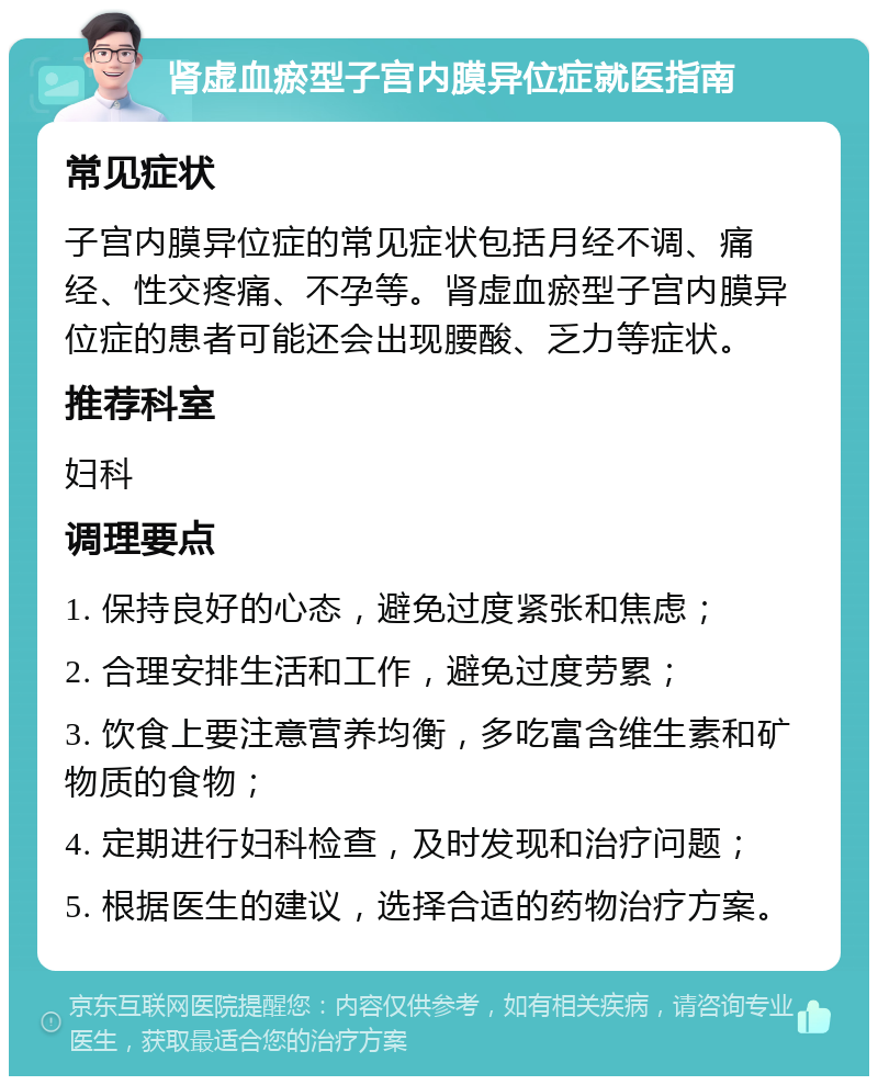 肾虚血瘀型子宫内膜异位症就医指南 常见症状 子宫内膜异位症的常见症状包括月经不调、痛经、性交疼痛、不孕等。肾虚血瘀型子宫内膜异位症的患者可能还会出现腰酸、乏力等症状。 推荐科室 妇科 调理要点 1. 保持良好的心态，避免过度紧张和焦虑； 2. 合理安排生活和工作，避免过度劳累； 3. 饮食上要注意营养均衡，多吃富含维生素和矿物质的食物； 4. 定期进行妇科检查，及时发现和治疗问题； 5. 根据医生的建议，选择合适的药物治疗方案。