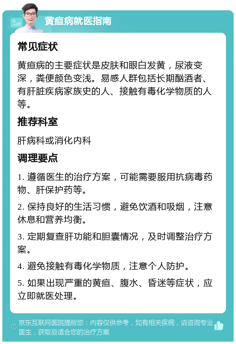 黄疸病就医指南 常见症状 黄疸病的主要症状是皮肤和眼白发黄，尿液变深，粪便颜色变浅。易感人群包括长期酗酒者、有肝脏疾病家族史的人、接触有毒化学物质的人等。 推荐科室 肝病科或消化内科 调理要点 1. 遵循医生的治疗方案，可能需要服用抗病毒药物、肝保护药等。 2. 保持良好的生活习惯，避免饮酒和吸烟，注意休息和营养均衡。 3. 定期复查肝功能和胆囊情况，及时调整治疗方案。 4. 避免接触有毒化学物质，注意个人防护。 5. 如果出现严重的黄疸、腹水、昏迷等症状，应立即就医处理。