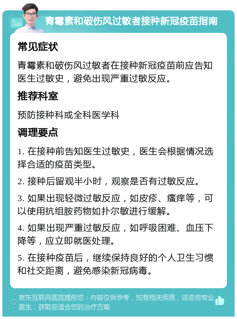 青霉素和破伤风过敏者接种新冠疫苗指南 常见症状 青霉素和破伤风过敏者在接种新冠疫苗前应告知医生过敏史，避免出现严重过敏反应。 推荐科室 预防接种科或全科医学科 调理要点 1. 在接种前告知医生过敏史，医生会根据情况选择合适的疫苗类型。 2. 接种后留观半小时，观察是否有过敏反应。 3. 如果出现轻微过敏反应，如皮疹、瘙痒等，可以使用抗组胺药物如扑尔敏进行缓解。 4. 如果出现严重过敏反应，如呼吸困难、血压下降等，应立即就医处理。 5. 在接种疫苗后，继续保持良好的个人卫生习惯和社交距离，避免感染新冠病毒。