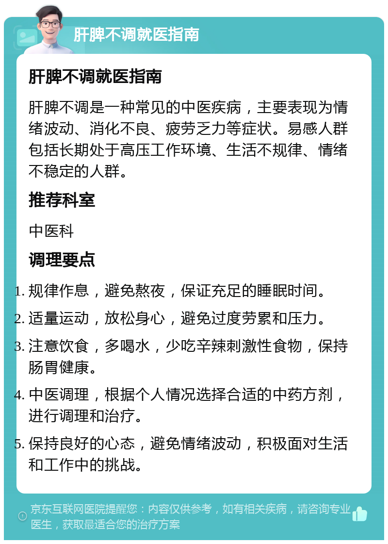 肝脾不调就医指南 肝脾不调就医指南 肝脾不调是一种常见的中医疾病，主要表现为情绪波动、消化不良、疲劳乏力等症状。易感人群包括长期处于高压工作环境、生活不规律、情绪不稳定的人群。 推荐科室 中医科 调理要点 规律作息，避免熬夜，保证充足的睡眠时间。 适量运动，放松身心，避免过度劳累和压力。 注意饮食，多喝水，少吃辛辣刺激性食物，保持肠胃健康。 中医调理，根据个人情况选择合适的中药方剂，进行调理和治疗。 保持良好的心态，避免情绪波动，积极面对生活和工作中的挑战。