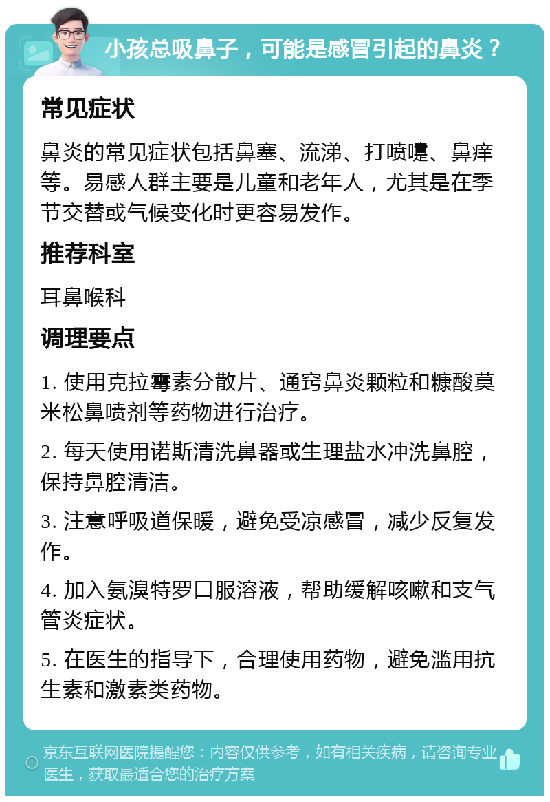 小孩总吸鼻子，可能是感冒引起的鼻炎？ 常见症状 鼻炎的常见症状包括鼻塞、流涕、打喷嚏、鼻痒等。易感人群主要是儿童和老年人，尤其是在季节交替或气候变化时更容易发作。 推荐科室 耳鼻喉科 调理要点 1. 使用克拉霉素分散片、通窍鼻炎颗粒和糠酸莫米松鼻喷剂等药物进行治疗。 2. 每天使用诺斯清洗鼻器或生理盐水冲洗鼻腔，保持鼻腔清洁。 3. 注意呼吸道保暖，避免受凉感冒，减少反复发作。 4. 加入氨溴特罗口服溶液，帮助缓解咳嗽和支气管炎症状。 5. 在医生的指导下，合理使用药物，避免滥用抗生素和激素类药物。