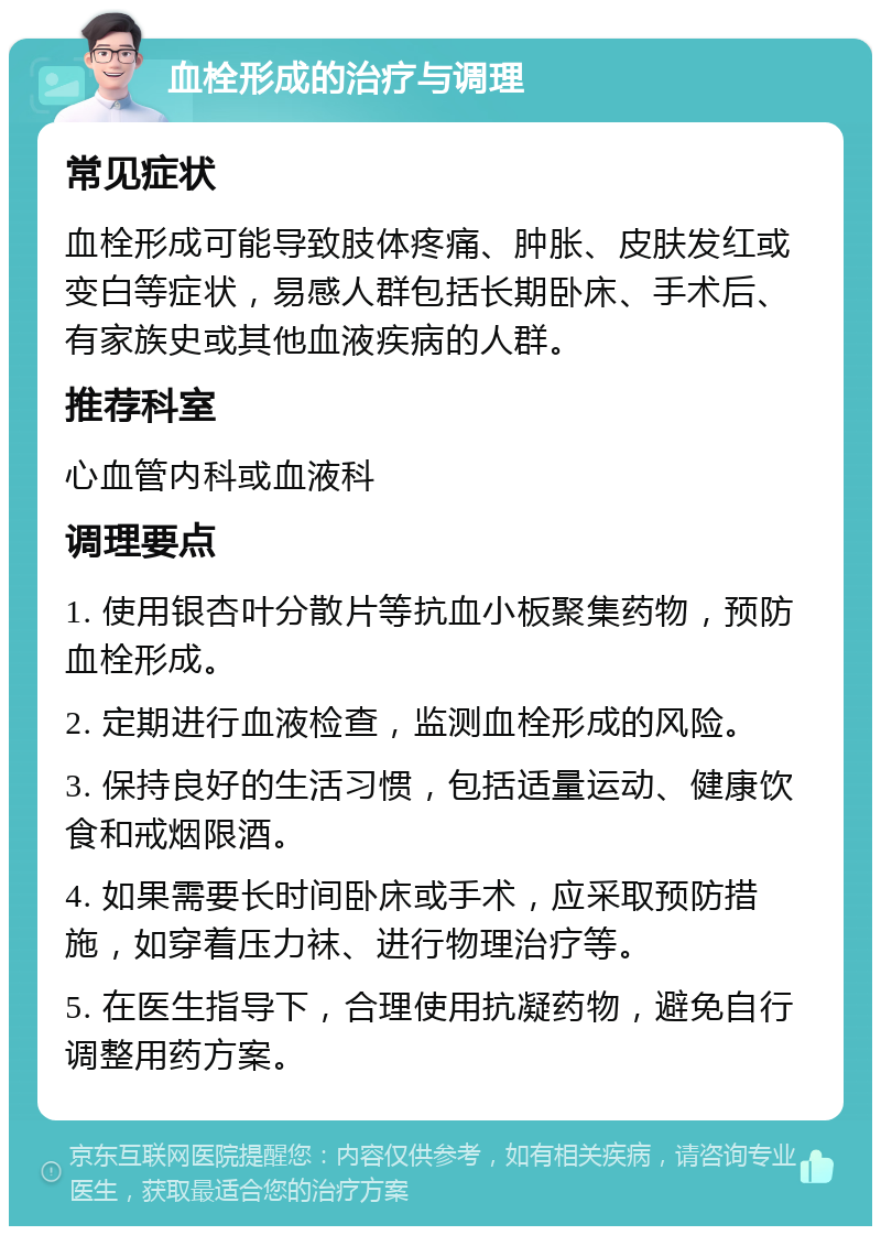 血栓形成的治疗与调理 常见症状 血栓形成可能导致肢体疼痛、肿胀、皮肤发红或变白等症状，易感人群包括长期卧床、手术后、有家族史或其他血液疾病的人群。 推荐科室 心血管内科或血液科 调理要点 1. 使用银杏叶分散片等抗血小板聚集药物，预防血栓形成。 2. 定期进行血液检查，监测血栓形成的风险。 3. 保持良好的生活习惯，包括适量运动、健康饮食和戒烟限酒。 4. 如果需要长时间卧床或手术，应采取预防措施，如穿着压力袜、进行物理治疗等。 5. 在医生指导下，合理使用抗凝药物，避免自行调整用药方案。