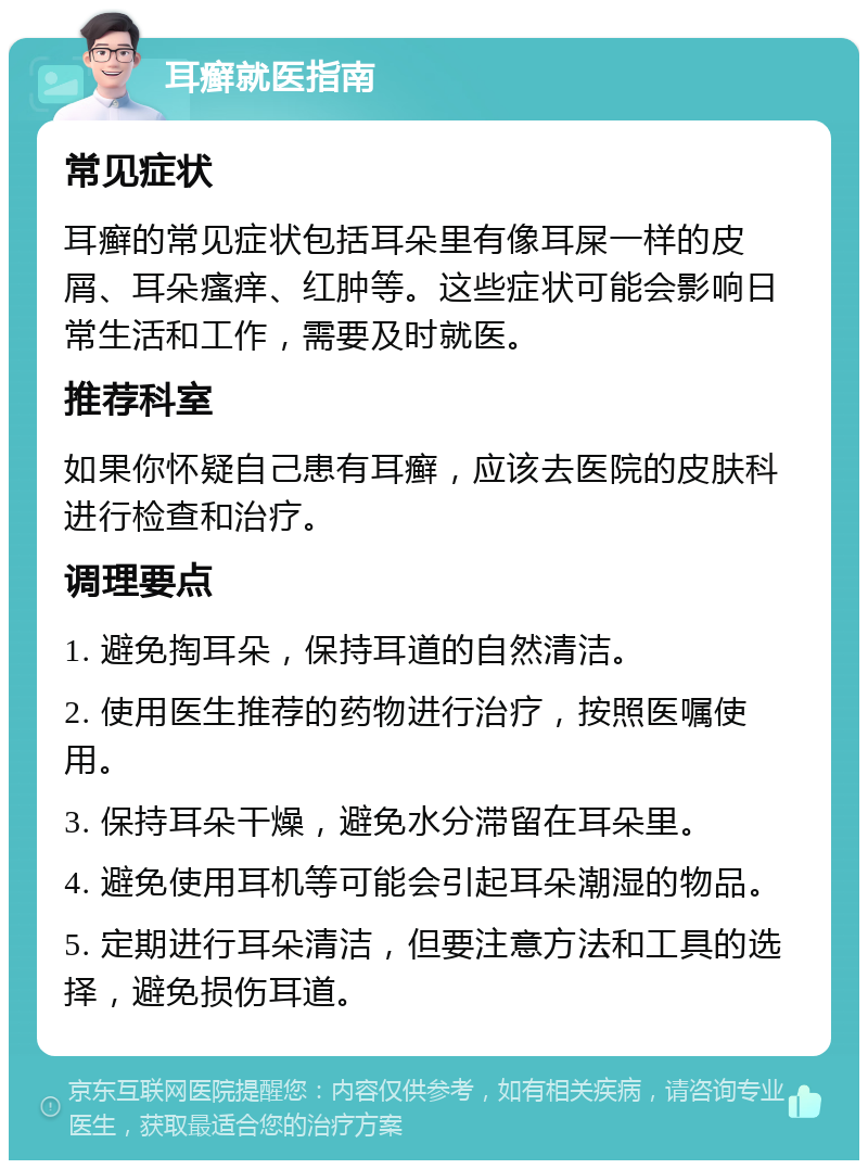 耳癣就医指南 常见症状 耳癣的常见症状包括耳朵里有像耳屎一样的皮屑、耳朵瘙痒、红肿等。这些症状可能会影响日常生活和工作，需要及时就医。 推荐科室 如果你怀疑自己患有耳癣，应该去医院的皮肤科进行检查和治疗。 调理要点 1. 避免掏耳朵，保持耳道的自然清洁。 2. 使用医生推荐的药物进行治疗，按照医嘱使用。 3. 保持耳朵干燥，避免水分滞留在耳朵里。 4. 避免使用耳机等可能会引起耳朵潮湿的物品。 5. 定期进行耳朵清洁，但要注意方法和工具的选择，避免损伤耳道。