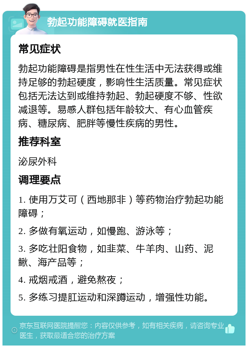 勃起功能障碍就医指南 常见症状 勃起功能障碍是指男性在性生活中无法获得或维持足够的勃起硬度，影响性生活质量。常见症状包括无法达到或维持勃起、勃起硬度不够、性欲减退等。易感人群包括年龄较大、有心血管疾病、糖尿病、肥胖等慢性疾病的男性。 推荐科室 泌尿外科 调理要点 1. 使用万艾可（西地那非）等药物治疗勃起功能障碍； 2. 多做有氧运动，如慢跑、游泳等； 3. 多吃壮阳食物，如韭菜、牛羊肉、山药、泥鳅、海产品等； 4. 戒烟戒酒，避免熬夜； 5. 多练习提肛运动和深蹲运动，增强性功能。