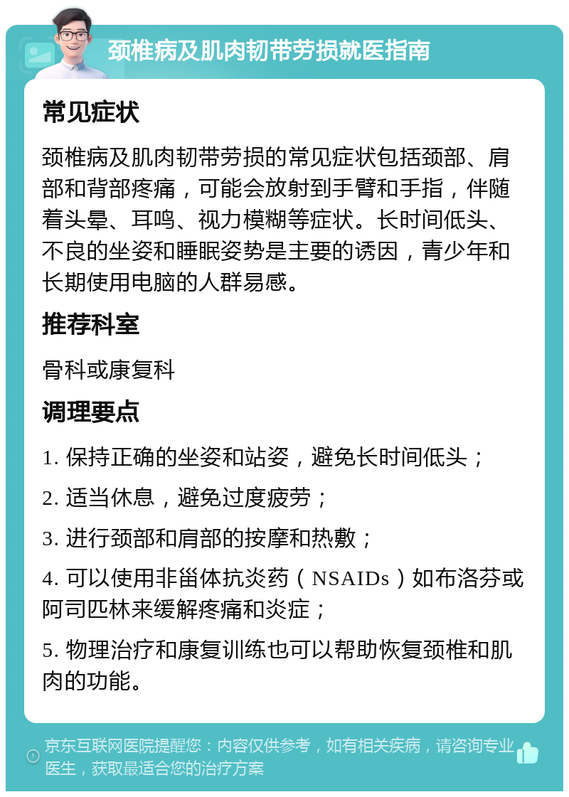 颈椎病及肌肉韧带劳损就医指南 常见症状 颈椎病及肌肉韧带劳损的常见症状包括颈部、肩部和背部疼痛，可能会放射到手臂和手指，伴随着头晕、耳鸣、视力模糊等症状。长时间低头、不良的坐姿和睡眠姿势是主要的诱因，青少年和长期使用电脑的人群易感。 推荐科室 骨科或康复科 调理要点 1. 保持正确的坐姿和站姿，避免长时间低头； 2. 适当休息，避免过度疲劳； 3. 进行颈部和肩部的按摩和热敷； 4. 可以使用非甾体抗炎药（NSAIDs）如布洛芬或阿司匹林来缓解疼痛和炎症； 5. 物理治疗和康复训练也可以帮助恢复颈椎和肌肉的功能。