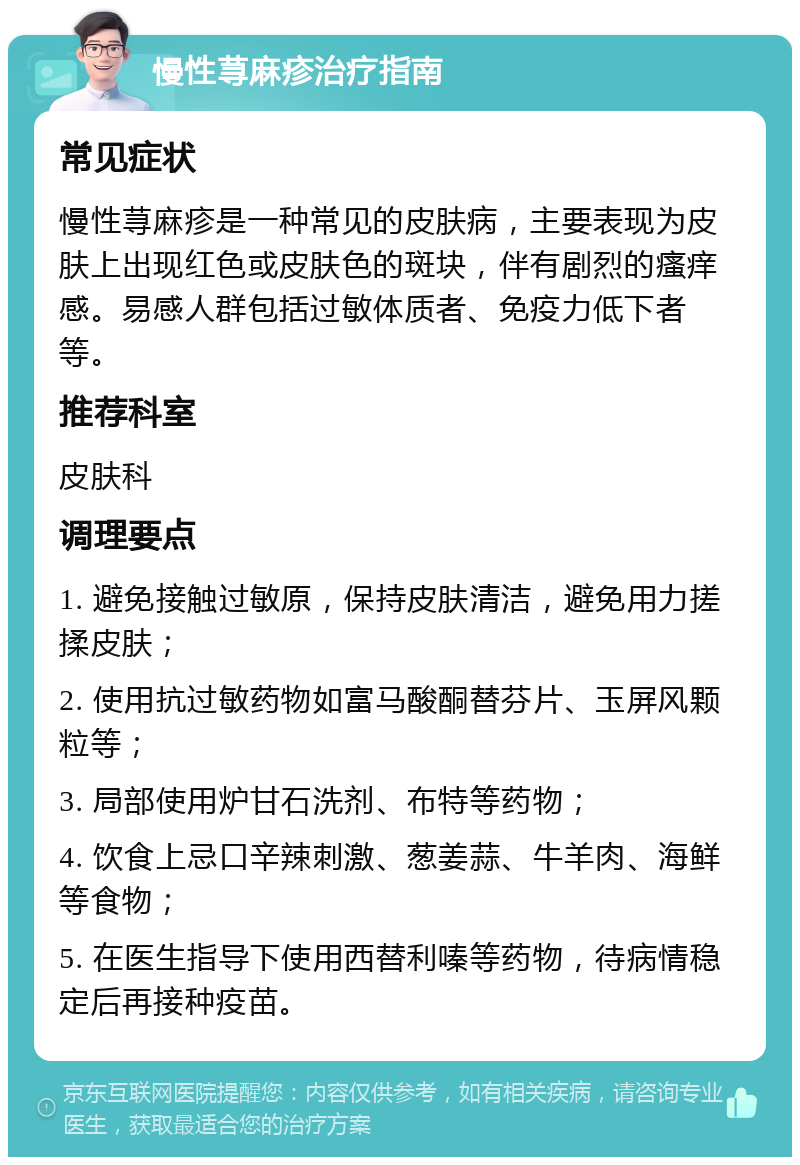 慢性荨麻疹治疗指南 常见症状 慢性荨麻疹是一种常见的皮肤病，主要表现为皮肤上出现红色或皮肤色的斑块，伴有剧烈的瘙痒感。易感人群包括过敏体质者、免疫力低下者等。 推荐科室 皮肤科 调理要点 1. 避免接触过敏原，保持皮肤清洁，避免用力搓揉皮肤； 2. 使用抗过敏药物如富马酸酮替芬片、玉屏风颗粒等； 3. 局部使用炉甘石洗剂、布特等药物； 4. 饮食上忌口辛辣刺激、葱姜蒜、牛羊肉、海鲜等食物； 5. 在医生指导下使用西替利嗪等药物，待病情稳定后再接种疫苗。