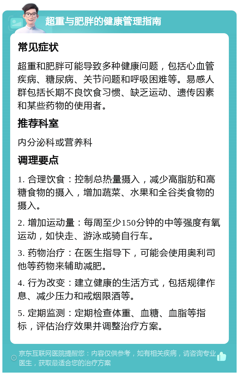 超重与肥胖的健康管理指南 常见症状 超重和肥胖可能导致多种健康问题，包括心血管疾病、糖尿病、关节问题和呼吸困难等。易感人群包括长期不良饮食习惯、缺乏运动、遗传因素和某些药物的使用者。 推荐科室 内分泌科或营养科 调理要点 1. 合理饮食：控制总热量摄入，减少高脂肪和高糖食物的摄入，增加蔬菜、水果和全谷类食物的摄入。 2. 增加运动量：每周至少150分钟的中等强度有氧运动，如快走、游泳或骑自行车。 3. 药物治疗：在医生指导下，可能会使用奥利司他等药物来辅助减肥。 4. 行为改变：建立健康的生活方式，包括规律作息、减少压力和戒烟限酒等。 5. 定期监测：定期检查体重、血糖、血脂等指标，评估治疗效果并调整治疗方案。