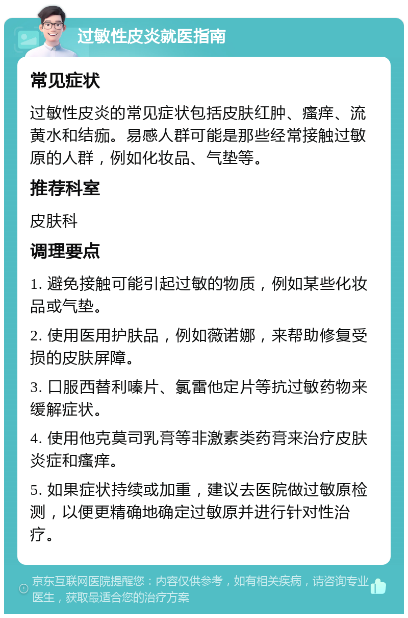 过敏性皮炎就医指南 常见症状 过敏性皮炎的常见症状包括皮肤红肿、瘙痒、流黄水和结痂。易感人群可能是那些经常接触过敏原的人群，例如化妆品、气垫等。 推荐科室 皮肤科 调理要点 1. 避免接触可能引起过敏的物质，例如某些化妆品或气垫。 2. 使用医用护肤品，例如薇诺娜，来帮助修复受损的皮肤屏障。 3. 口服西替利嗪片、氯雷他定片等抗过敏药物来缓解症状。 4. 使用他克莫司乳膏等非激素类药膏来治疗皮肤炎症和瘙痒。 5. 如果症状持续或加重，建议去医院做过敏原检测，以便更精确地确定过敏原并进行针对性治疗。