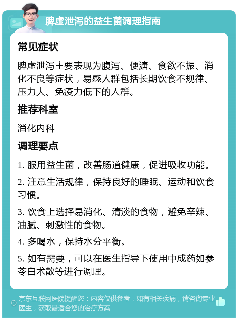 脾虚泄泻的益生菌调理指南 常见症状 脾虚泄泻主要表现为腹泻、便溏、食欲不振、消化不良等症状，易感人群包括长期饮食不规律、压力大、免疫力低下的人群。 推荐科室 消化内科 调理要点 1. 服用益生菌，改善肠道健康，促进吸收功能。 2. 注意生活规律，保持良好的睡眠、运动和饮食习惯。 3. 饮食上选择易消化、清淡的食物，避免辛辣、油腻、刺激性的食物。 4. 多喝水，保持水分平衡。 5. 如有需要，可以在医生指导下使用中成药如参苓白术散等进行调理。