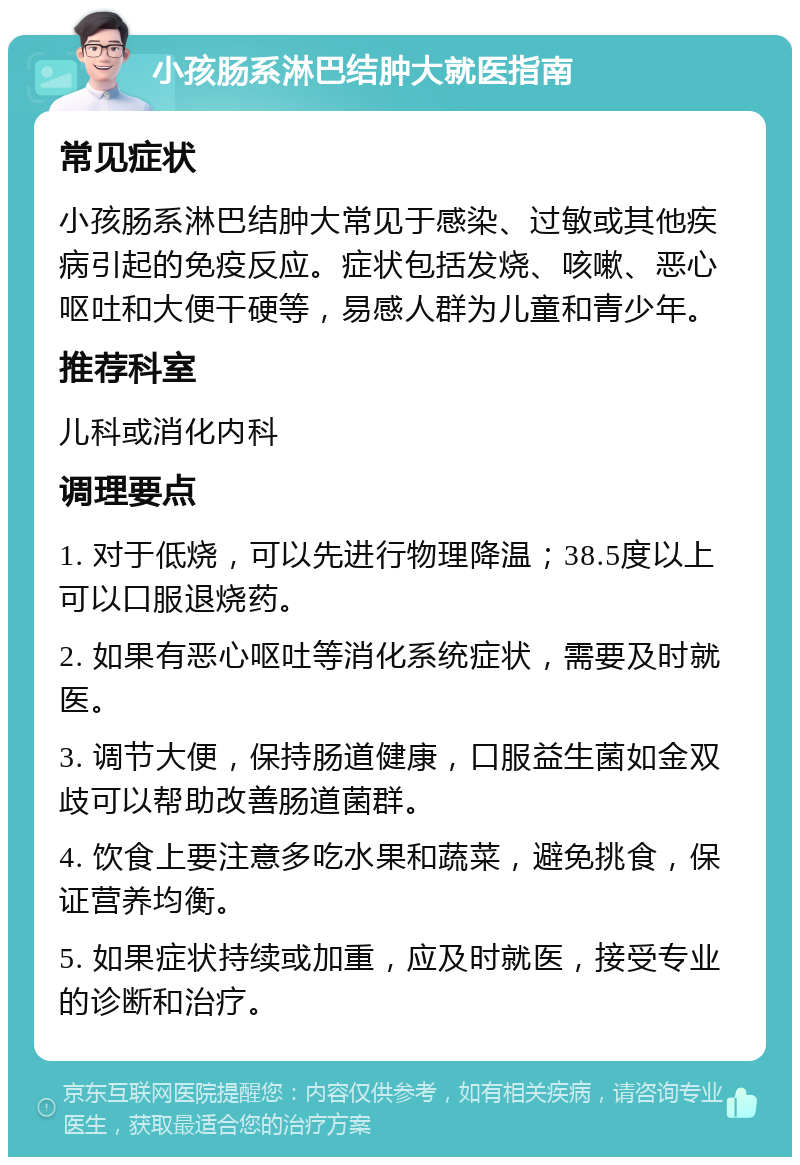 小孩肠系淋巴结肿大就医指南 常见症状 小孩肠系淋巴结肿大常见于感染、过敏或其他疾病引起的免疫反应。症状包括发烧、咳嗽、恶心呕吐和大便干硬等，易感人群为儿童和青少年。 推荐科室 儿科或消化内科 调理要点 1. 对于低烧，可以先进行物理降温；38.5度以上可以口服退烧药。 2. 如果有恶心呕吐等消化系统症状，需要及时就医。 3. 调节大便，保持肠道健康，口服益生菌如金双歧可以帮助改善肠道菌群。 4. 饮食上要注意多吃水果和蔬菜，避免挑食，保证营养均衡。 5. 如果症状持续或加重，应及时就医，接受专业的诊断和治疗。