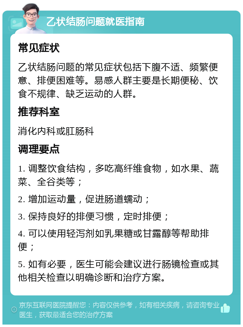 乙状结肠问题就医指南 常见症状 乙状结肠问题的常见症状包括下腹不适、频繁便意、排便困难等。易感人群主要是长期便秘、饮食不规律、缺乏运动的人群。 推荐科室 消化内科或肛肠科 调理要点 1. 调整饮食结构，多吃高纤维食物，如水果、蔬菜、全谷类等； 2. 增加运动量，促进肠道蠕动； 3. 保持良好的排便习惯，定时排便； 4. 可以使用轻泻剂如乳果糖或甘露醇等帮助排便； 5. 如有必要，医生可能会建议进行肠镜检查或其他相关检查以明确诊断和治疗方案。