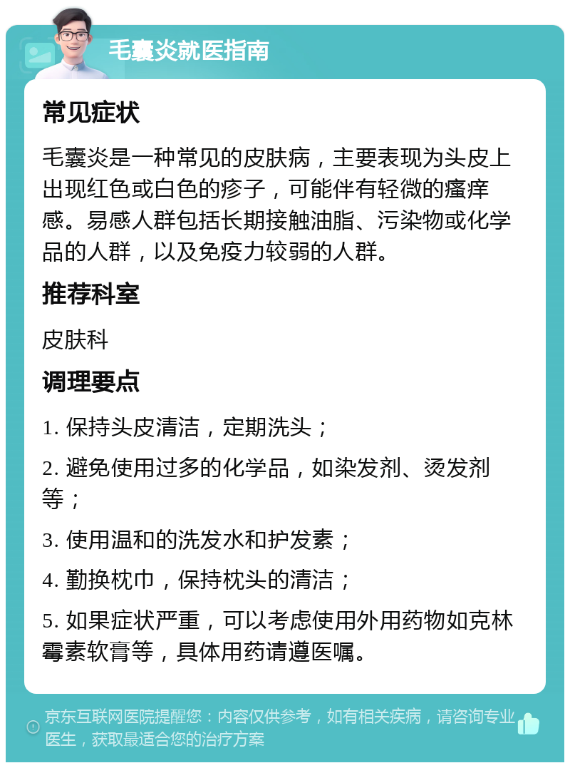 毛囊炎就医指南 常见症状 毛囊炎是一种常见的皮肤病，主要表现为头皮上出现红色或白色的疹子，可能伴有轻微的瘙痒感。易感人群包括长期接触油脂、污染物或化学品的人群，以及免疫力较弱的人群。 推荐科室 皮肤科 调理要点 1. 保持头皮清洁，定期洗头； 2. 避免使用过多的化学品，如染发剂、烫发剂等； 3. 使用温和的洗发水和护发素； 4. 勤换枕巾，保持枕头的清洁； 5. 如果症状严重，可以考虑使用外用药物如克林霉素软膏等，具体用药请遵医嘱。