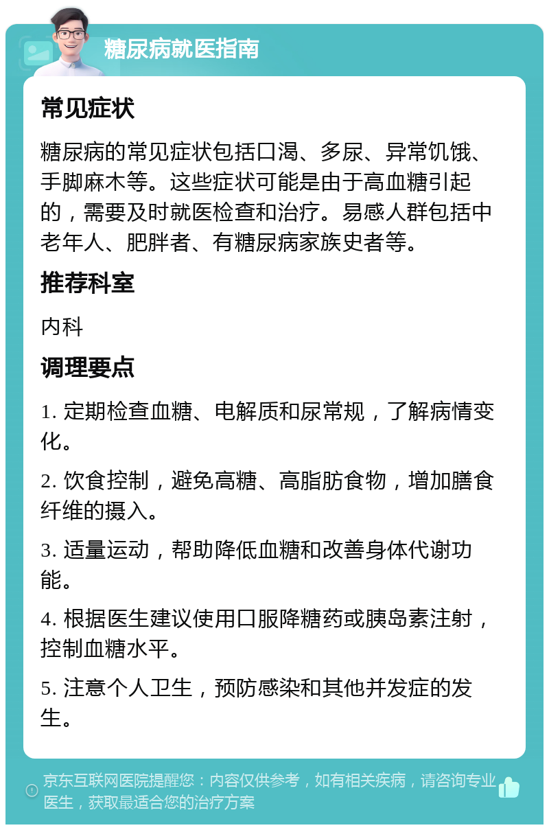 糖尿病就医指南 常见症状 糖尿病的常见症状包括口渴、多尿、异常饥饿、手脚麻木等。这些症状可能是由于高血糖引起的，需要及时就医检查和治疗。易感人群包括中老年人、肥胖者、有糖尿病家族史者等。 推荐科室 内科 调理要点 1. 定期检查血糖、电解质和尿常规，了解病情变化。 2. 饮食控制，避免高糖、高脂肪食物，增加膳食纤维的摄入。 3. 适量运动，帮助降低血糖和改善身体代谢功能。 4. 根据医生建议使用口服降糖药或胰岛素注射，控制血糖水平。 5. 注意个人卫生，预防感染和其他并发症的发生。