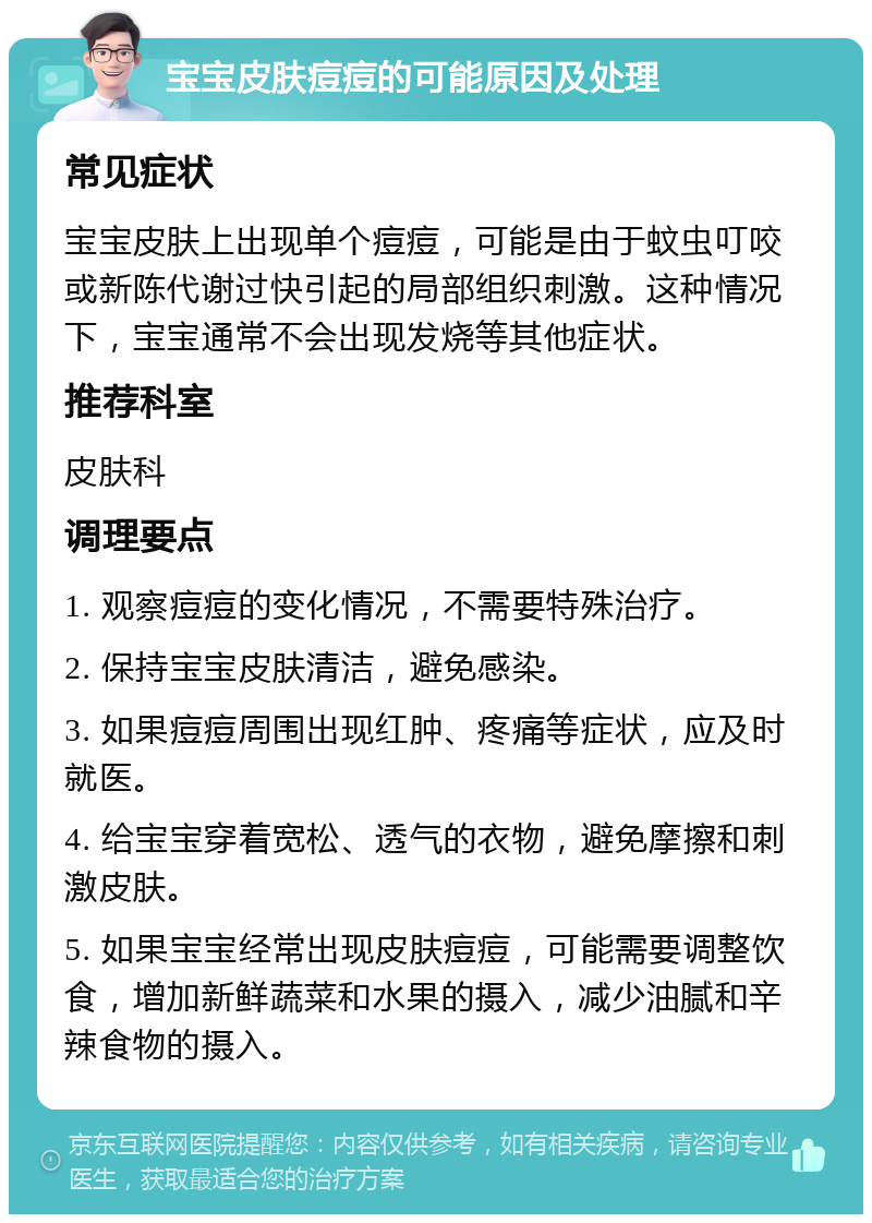 宝宝皮肤痘痘的可能原因及处理 常见症状 宝宝皮肤上出现单个痘痘，可能是由于蚊虫叮咬或新陈代谢过快引起的局部组织刺激。这种情况下，宝宝通常不会出现发烧等其他症状。 推荐科室 皮肤科 调理要点 1. 观察痘痘的变化情况，不需要特殊治疗。 2. 保持宝宝皮肤清洁，避免感染。 3. 如果痘痘周围出现红肿、疼痛等症状，应及时就医。 4. 给宝宝穿着宽松、透气的衣物，避免摩擦和刺激皮肤。 5. 如果宝宝经常出现皮肤痘痘，可能需要调整饮食，增加新鲜蔬菜和水果的摄入，减少油腻和辛辣食物的摄入。