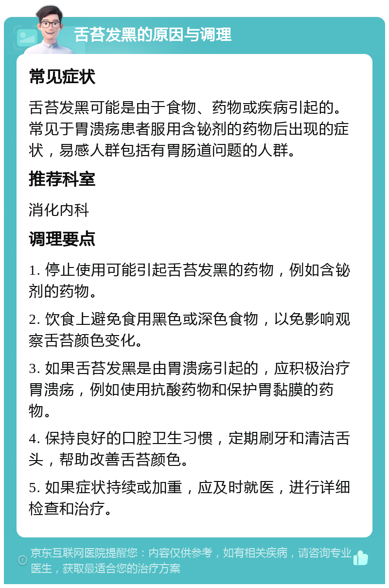 舌苔发黑的原因与调理 常见症状 舌苔发黑可能是由于食物、药物或疾病引起的。常见于胃溃疡患者服用含铋剂的药物后出现的症状，易感人群包括有胃肠道问题的人群。 推荐科室 消化内科 调理要点 1. 停止使用可能引起舌苔发黑的药物，例如含铋剂的药物。 2. 饮食上避免食用黑色或深色食物，以免影响观察舌苔颜色变化。 3. 如果舌苔发黑是由胃溃疡引起的，应积极治疗胃溃疡，例如使用抗酸药物和保护胃黏膜的药物。 4. 保持良好的口腔卫生习惯，定期刷牙和清洁舌头，帮助改善舌苔颜色。 5. 如果症状持续或加重，应及时就医，进行详细检查和治疗。