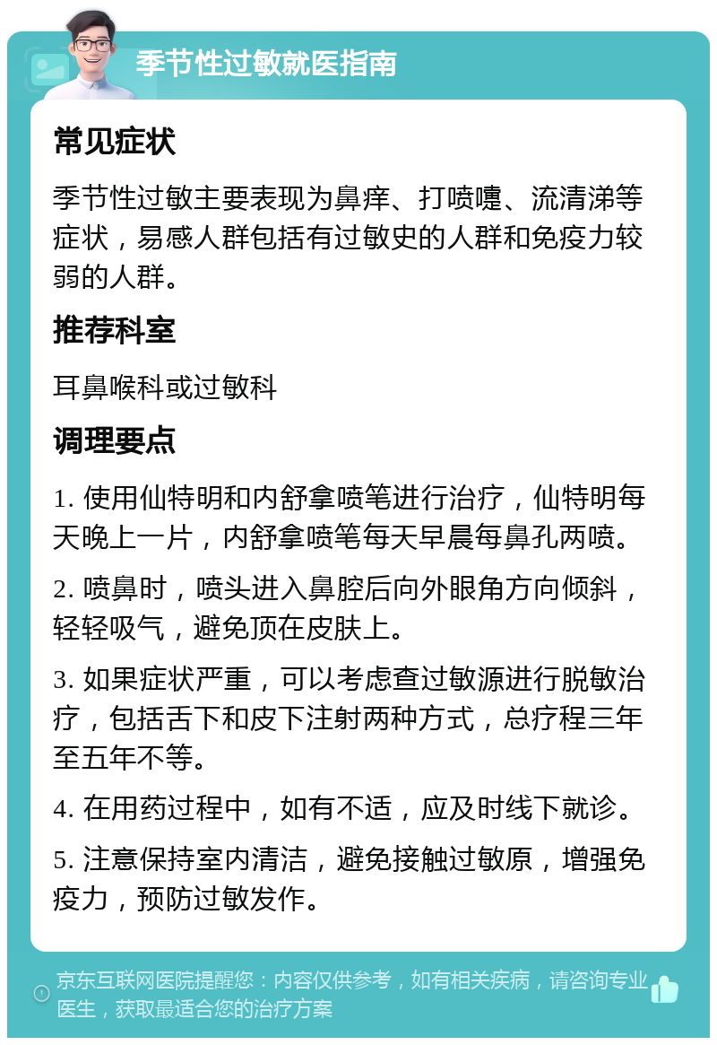 季节性过敏就医指南 常见症状 季节性过敏主要表现为鼻痒、打喷嚏、流清涕等症状，易感人群包括有过敏史的人群和免疫力较弱的人群。 推荐科室 耳鼻喉科或过敏科 调理要点 1. 使用仙特明和内舒拿喷笔进行治疗，仙特明每天晚上一片，内舒拿喷笔每天早晨每鼻孔两喷。 2. 喷鼻时，喷头进入鼻腔后向外眼角方向倾斜，轻轻吸气，避免顶在皮肤上。 3. 如果症状严重，可以考虑查过敏源进行脱敏治疗，包括舌下和皮下注射两种方式，总疗程三年至五年不等。 4. 在用药过程中，如有不适，应及时线下就诊。 5. 注意保持室内清洁，避免接触过敏原，增强免疫力，预防过敏发作。