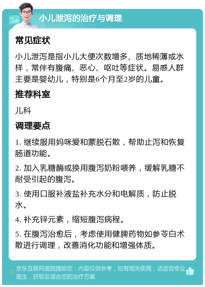 小儿泄泻的治疗与调理 常见症状 小儿泄泻是指小儿大便次数增多、质地稀薄或水样，常伴有腹痛、恶心、呕吐等症状。易感人群主要是婴幼儿，特别是6个月至2岁的儿童。 推荐科室 儿科 调理要点 1. 继续服用妈咪爱和蒙脱石散，帮助止泻和恢复肠道功能。 2. 加入乳糖酶或换用腹泻奶粉喂养，缓解乳糖不耐受引起的腹泻。 3. 使用口服补液盐补充水分和电解质，防止脱水。 4. 补充锌元素，缩短腹泻病程。 5. 在腹泻治愈后，考虑使用健脾药物如参苓白术散进行调理，改善消化功能和增强体质。