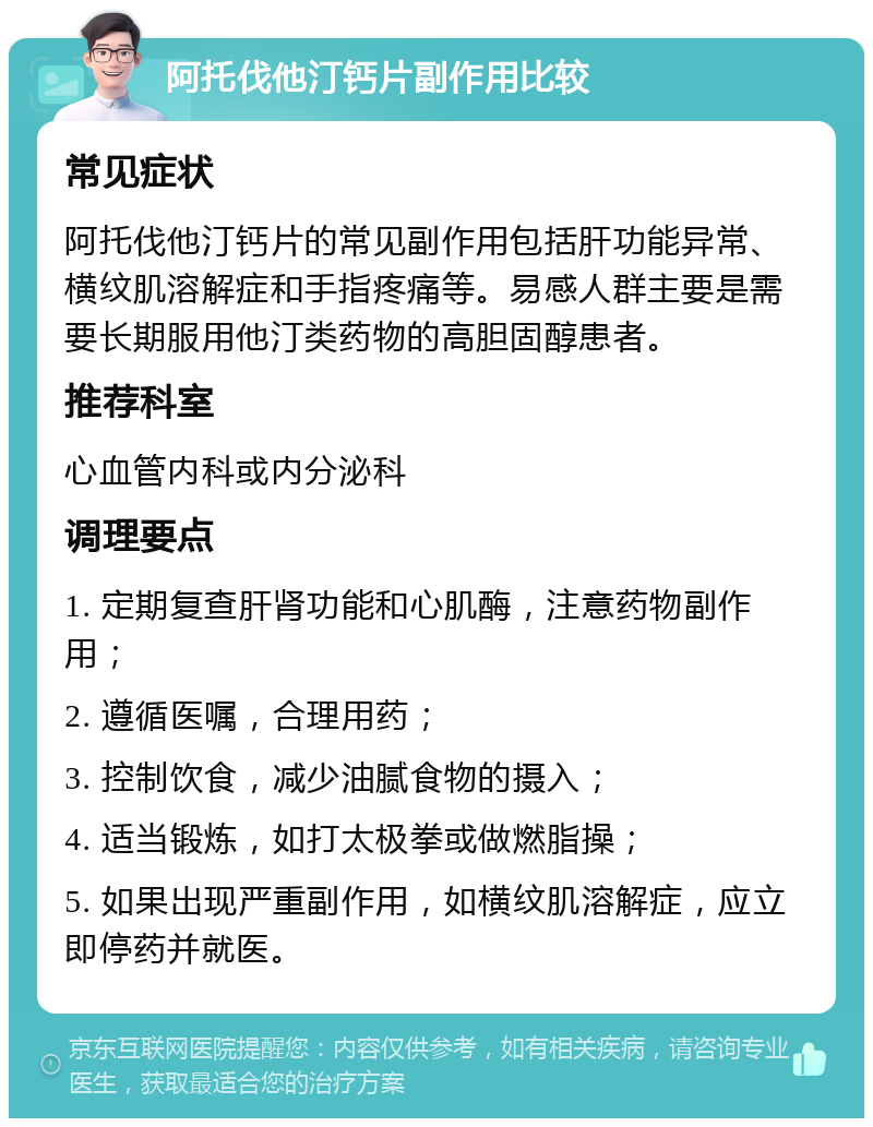 阿托伐他汀钙片副作用比较 常见症状 阿托伐他汀钙片的常见副作用包括肝功能异常、横纹肌溶解症和手指疼痛等。易感人群主要是需要长期服用他汀类药物的高胆固醇患者。 推荐科室 心血管内科或内分泌科 调理要点 1. 定期复查肝肾功能和心肌酶，注意药物副作用； 2. 遵循医嘱，合理用药； 3. 控制饮食，减少油腻食物的摄入； 4. 适当锻炼，如打太极拳或做燃脂操； 5. 如果出现严重副作用，如横纹肌溶解症，应立即停药并就医。