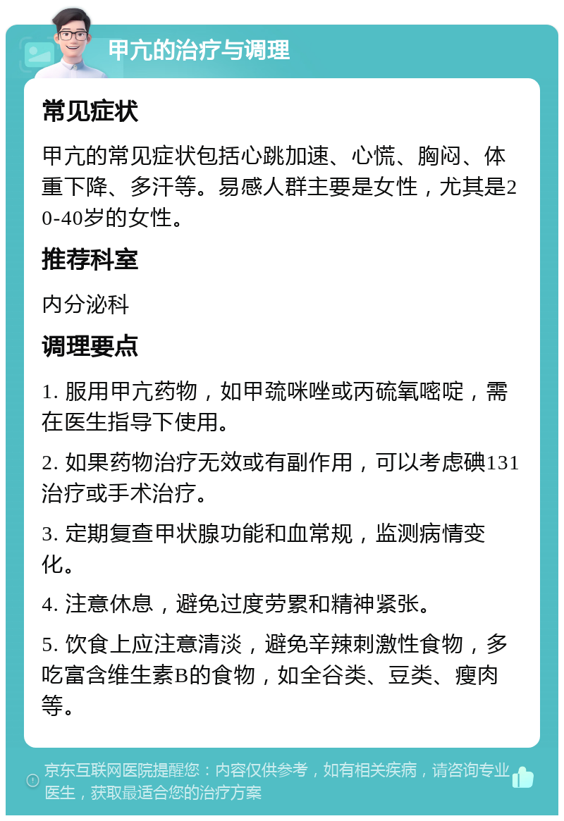 甲亢的治疗与调理 常见症状 甲亢的常见症状包括心跳加速、心慌、胸闷、体重下降、多汗等。易感人群主要是女性，尤其是20-40岁的女性。 推荐科室 内分泌科 调理要点 1. 服用甲亢药物，如甲巯咪唑或丙硫氧嘧啶，需在医生指导下使用。 2. 如果药物治疗无效或有副作用，可以考虑碘131治疗或手术治疗。 3. 定期复查甲状腺功能和血常规，监测病情变化。 4. 注意休息，避免过度劳累和精神紧张。 5. 饮食上应注意清淡，避免辛辣刺激性食物，多吃富含维生素B的食物，如全谷类、豆类、瘦肉等。