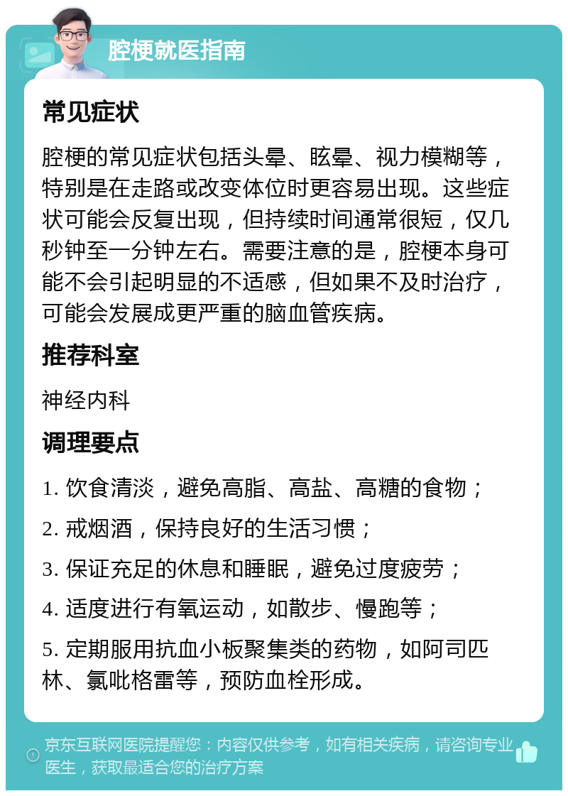 腔梗就医指南 常见症状 腔梗的常见症状包括头晕、眩晕、视力模糊等，特别是在走路或改变体位时更容易出现。这些症状可能会反复出现，但持续时间通常很短，仅几秒钟至一分钟左右。需要注意的是，腔梗本身可能不会引起明显的不适感，但如果不及时治疗，可能会发展成更严重的脑血管疾病。 推荐科室 神经内科 调理要点 1. 饮食清淡，避免高脂、高盐、高糖的食物； 2. 戒烟酒，保持良好的生活习惯； 3. 保证充足的休息和睡眠，避免过度疲劳； 4. 适度进行有氧运动，如散步、慢跑等； 5. 定期服用抗血小板聚集类的药物，如阿司匹林、氯吡格雷等，预防血栓形成。