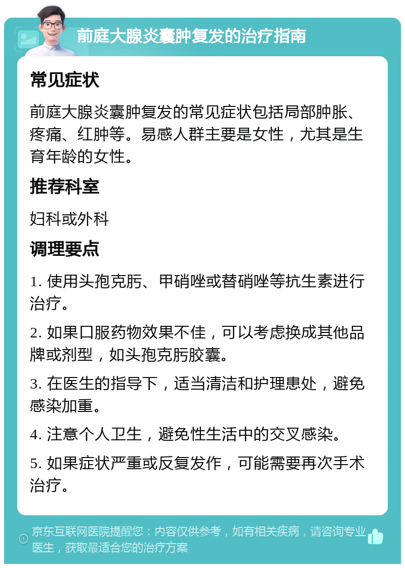 前庭大腺炎囊肿复发的治疗指南 常见症状 前庭大腺炎囊肿复发的常见症状包括局部肿胀、疼痛、红肿等。易感人群主要是女性，尤其是生育年龄的女性。 推荐科室 妇科或外科 调理要点 1. 使用头孢克肟、甲硝唑或替硝唑等抗生素进行治疗。 2. 如果口服药物效果不佳，可以考虑换成其他品牌或剂型，如头孢克肟胶囊。 3. 在医生的指导下，适当清洁和护理患处，避免感染加重。 4. 注意个人卫生，避免性生活中的交叉感染。 5. 如果症状严重或反复发作，可能需要再次手术治疗。