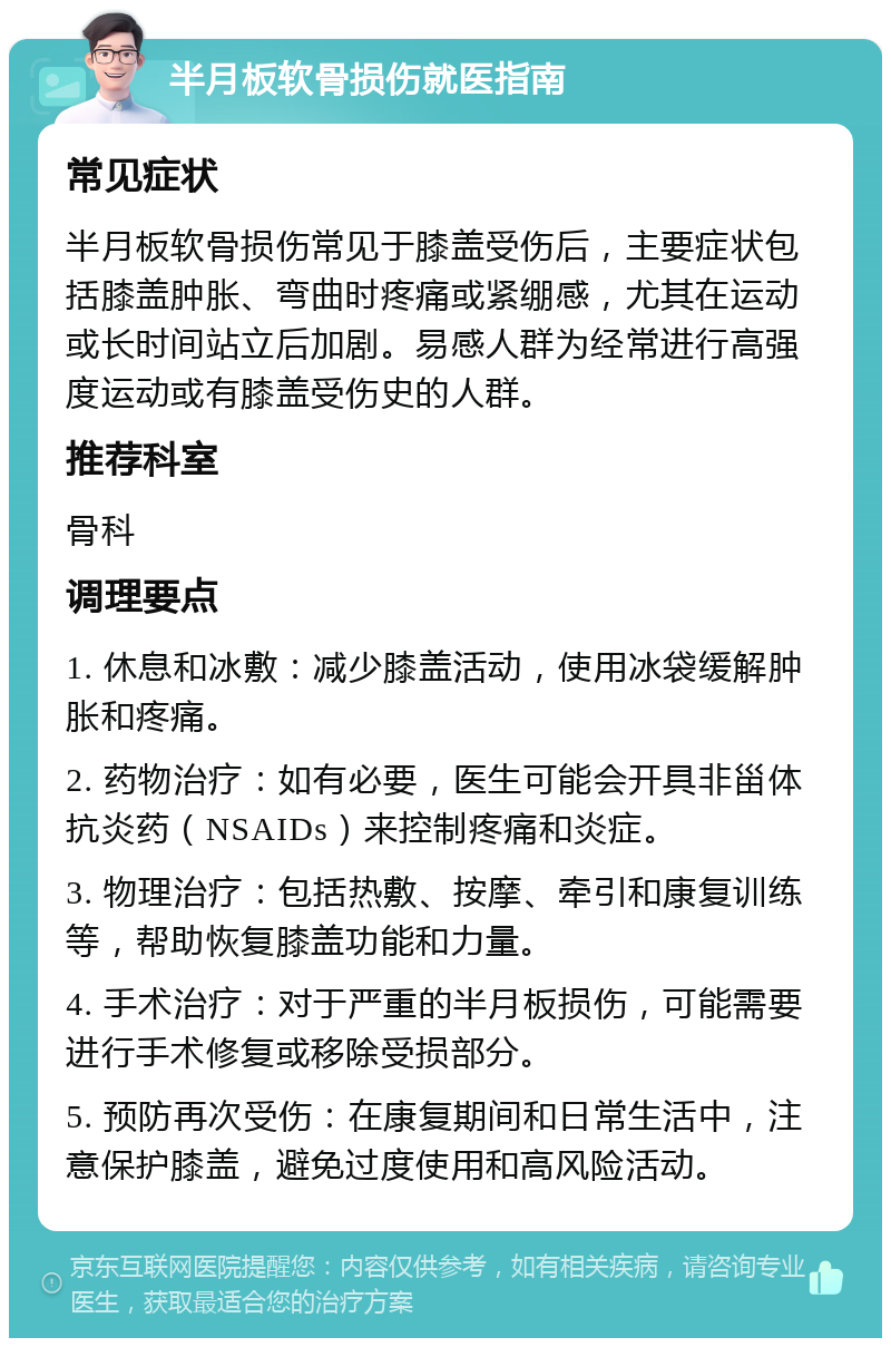 半月板软骨损伤就医指南 常见症状 半月板软骨损伤常见于膝盖受伤后，主要症状包括膝盖肿胀、弯曲时疼痛或紧绷感，尤其在运动或长时间站立后加剧。易感人群为经常进行高强度运动或有膝盖受伤史的人群。 推荐科室 骨科 调理要点 1. 休息和冰敷：减少膝盖活动，使用冰袋缓解肿胀和疼痛。 2. 药物治疗：如有必要，医生可能会开具非甾体抗炎药（NSAIDs）来控制疼痛和炎症。 3. 物理治疗：包括热敷、按摩、牵引和康复训练等，帮助恢复膝盖功能和力量。 4. 手术治疗：对于严重的半月板损伤，可能需要进行手术修复或移除受损部分。 5. 预防再次受伤：在康复期间和日常生活中，注意保护膝盖，避免过度使用和高风险活动。