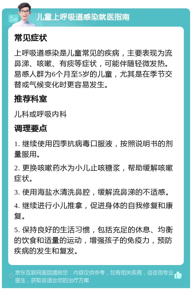 儿童上呼吸道感染就医指南 常见症状 上呼吸道感染是儿童常见的疾病，主要表现为流鼻涕、咳嗽、有痰等症状，可能伴随轻微发热。易感人群为6个月至5岁的儿童，尤其是在季节交替或气候变化时更容易发生。 推荐科室 儿科或呼吸内科 调理要点 1. 继续使用四季抗病毒口服液，按照说明书的剂量服用。 2. 更换咳嗽药水为小儿止咳糖浆，帮助缓解咳嗽症状。 3. 使用海盐水清洗鼻腔，缓解流鼻涕的不适感。 4. 继续进行小儿推拿，促进身体的自我修复和康复。 5. 保持良好的生活习惯，包括充足的休息、均衡的饮食和适量的运动，增强孩子的免疫力，预防疾病的发生和复发。