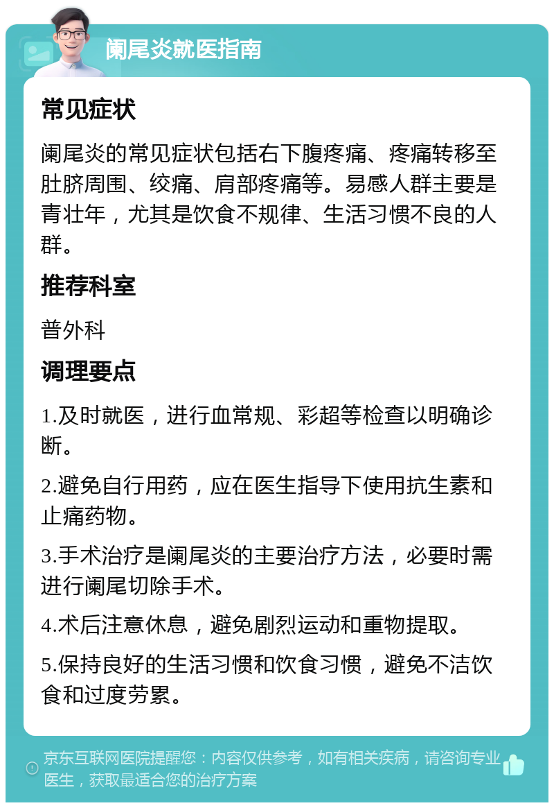 阑尾炎就医指南 常见症状 阑尾炎的常见症状包括右下腹疼痛、疼痛转移至肚脐周围、绞痛、肩部疼痛等。易感人群主要是青壮年，尤其是饮食不规律、生活习惯不良的人群。 推荐科室 普外科 调理要点 1.及时就医，进行血常规、彩超等检查以明确诊断。 2.避免自行用药，应在医生指导下使用抗生素和止痛药物。 3.手术治疗是阑尾炎的主要治疗方法，必要时需进行阑尾切除手术。 4.术后注意休息，避免剧烈运动和重物提取。 5.保持良好的生活习惯和饮食习惯，避免不洁饮食和过度劳累。