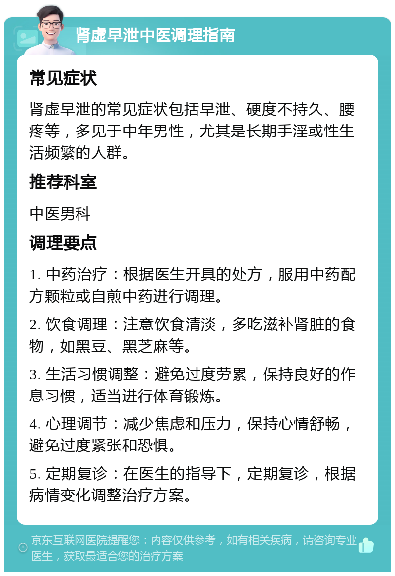 肾虚早泄中医调理指南 常见症状 肾虚早泄的常见症状包括早泄、硬度不持久、腰疼等，多见于中年男性，尤其是长期手淫或性生活频繁的人群。 推荐科室 中医男科 调理要点 1. 中药治疗：根据医生开具的处方，服用中药配方颗粒或自煎中药进行调理。 2. 饮食调理：注意饮食清淡，多吃滋补肾脏的食物，如黑豆、黑芝麻等。 3. 生活习惯调整：避免过度劳累，保持良好的作息习惯，适当进行体育锻炼。 4. 心理调节：减少焦虑和压力，保持心情舒畅，避免过度紧张和恐惧。 5. 定期复诊：在医生的指导下，定期复诊，根据病情变化调整治疗方案。