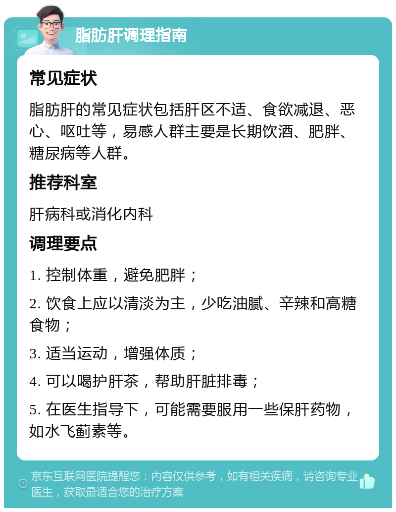 脂肪肝调理指南 常见症状 脂肪肝的常见症状包括肝区不适、食欲减退、恶心、呕吐等，易感人群主要是长期饮酒、肥胖、糖尿病等人群。 推荐科室 肝病科或消化内科 调理要点 1. 控制体重，避免肥胖； 2. 饮食上应以清淡为主，少吃油腻、辛辣和高糖食物； 3. 适当运动，增强体质； 4. 可以喝护肝茶，帮助肝脏排毒； 5. 在医生指导下，可能需要服用一些保肝药物，如水飞蓟素等。