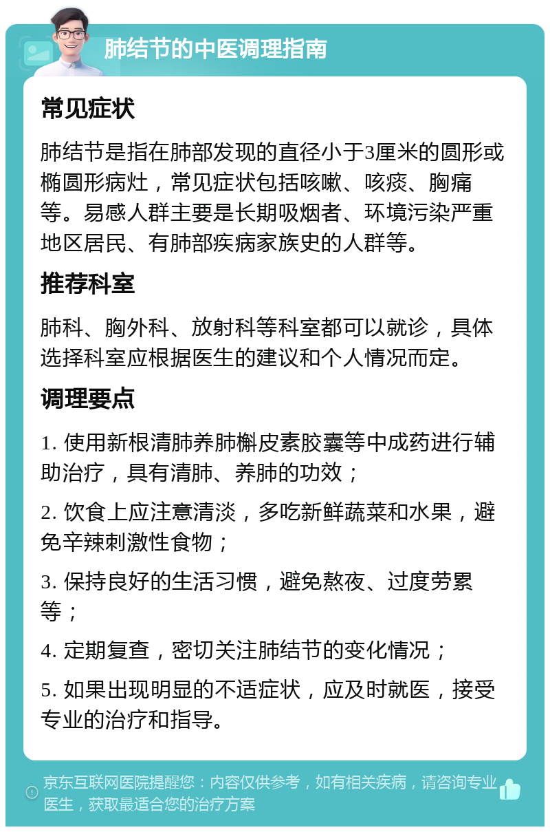 肺结节的中医调理指南 常见症状 肺结节是指在肺部发现的直径小于3厘米的圆形或椭圆形病灶，常见症状包括咳嗽、咳痰、胸痛等。易感人群主要是长期吸烟者、环境污染严重地区居民、有肺部疾病家族史的人群等。 推荐科室 肺科、胸外科、放射科等科室都可以就诊，具体选择科室应根据医生的建议和个人情况而定。 调理要点 1. 使用新根清肺养肺槲皮素胶囊等中成药进行辅助治疗，具有清肺、养肺的功效； 2. 饮食上应注意清淡，多吃新鲜蔬菜和水果，避免辛辣刺激性食物； 3. 保持良好的生活习惯，避免熬夜、过度劳累等； 4. 定期复查，密切关注肺结节的变化情况； 5. 如果出现明显的不适症状，应及时就医，接受专业的治疗和指导。